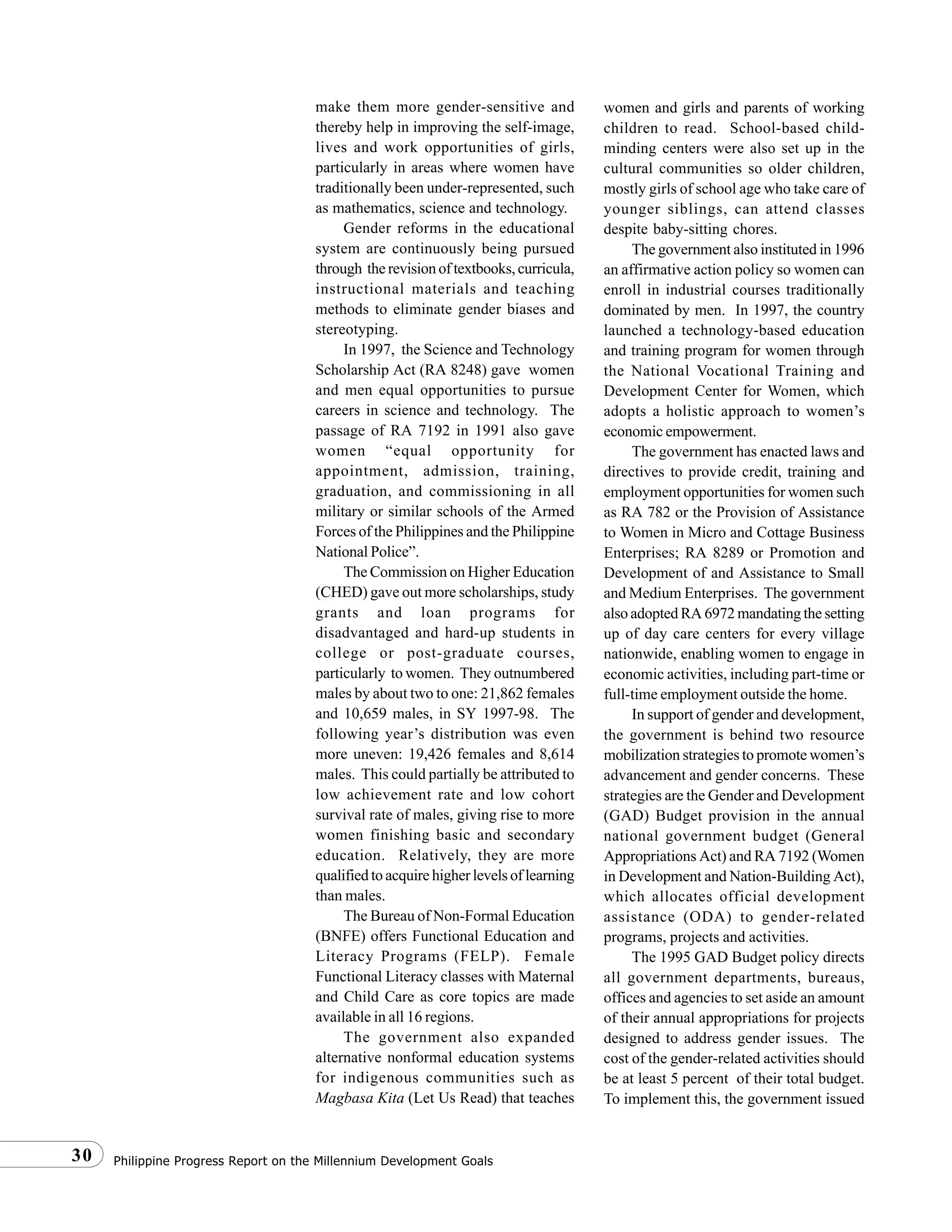 Philippine Progress Report on the Millennium Development Goals30
make them more gender-sensitive and
thereby help in improving the self-image,
lives and work opportunities of girls,
particularly in areas where women have
traditionally been under-represented, such
as mathematics, science and technology.
Gender reforms in the educational
system are continuously being pursued
through the revision of textbooks, curricula,
instructional materials and teaching
methods to eliminate gender biases and
stereotyping.
In 1997, the Science and Technology
Scholarship Act (RA 8248) gave women
and men equal opportunities to pursue
careers in science and technology. The
passage of RA 7192 in 1991 also gave
women “equal opportunity for
appointment, admission, training,
graduation, and commissioning in all
military or similar schools of the Armed
Forces of the Philippines and the Philippine
National Police”.
The Commission on Higher Education
(CHED) gave out more scholarships, study
grants and loan programs for
disadvantaged and hard-up students in
college or post-graduate courses,
particularly to women. They outnumbered
males by about two to one: 21,862 females
and 10,659 males, in SY 1997-98. The
following year’s distribution was even
more uneven: 19,426 females and 8,614
males. This could partially be attributed to
low achievement rate and low cohort
survival rate of males, giving rise to more
women finishing basic and secondary
education. Relatively, they are more
qualified to acquire higher levels of learning
than males.
The Bureau of Non-Formal Education
(BNFE) offers Functional Education and
Literacy Programs (FELP). Female
Functional Literacy classes with Maternal
and Child Care as core topics are made
available in all 16 regions.
The government also expanded
alternative nonformal education systems
for indigenous communities such as
Magbasa Kita (Let Us Read) that teaches
women and girls and parents of working
children to read. School-based child-
minding centers were also set up in the
cultural communities so older children,
mostly girls of school age who take care of
younger siblings, can attend classes
despite baby-sitting chores.
The government also instituted in 1996
an affirmative action policy so women can
enroll in industrial courses traditionally
dominated by men. In 1997, the country
launched a technology-based education
and training program for women through
the National Vocational Training and
Development Center for Women, which
adopts a holistic approach to women’s
economic empowerment.
The government has enacted laws and
directives to provide credit, training and
employment opportunities for women such
as RA 782 or the Provision of Assistance
to Women in Micro and Cottage Business
Enterprises; RA 8289 or Promotion and
Development of and Assistance to Small
and Medium Enterprises. The government
also adopted RA 6972 mandating the setting
up of day care centers for every village
nationwide, enabling women to engage in
economic activities, including part-time or
full-time employment outside the home.
In support of gender and development,
the government is behind two resource
mobilization strategies to promote women’s
advancement and gender concerns. These
strategies are the Gender and Development
(GAD) Budget provision in the annual
national government budget (General
Appropriations Act) and RA 7192 (Women
in Development and Nation-Building Act),
which allocates official development
assistance (ODA) to gender-related
programs, projects and activities.
The 1995 GAD Budget policy directs
all government departments, bureaus,
offices and agencies to set aside an amount
of their annual appropriations for projects
designed to address gender issues. The
cost of the gender-related activities should
be at least 5 percent of their total budget.
To implement this, the government issued
 