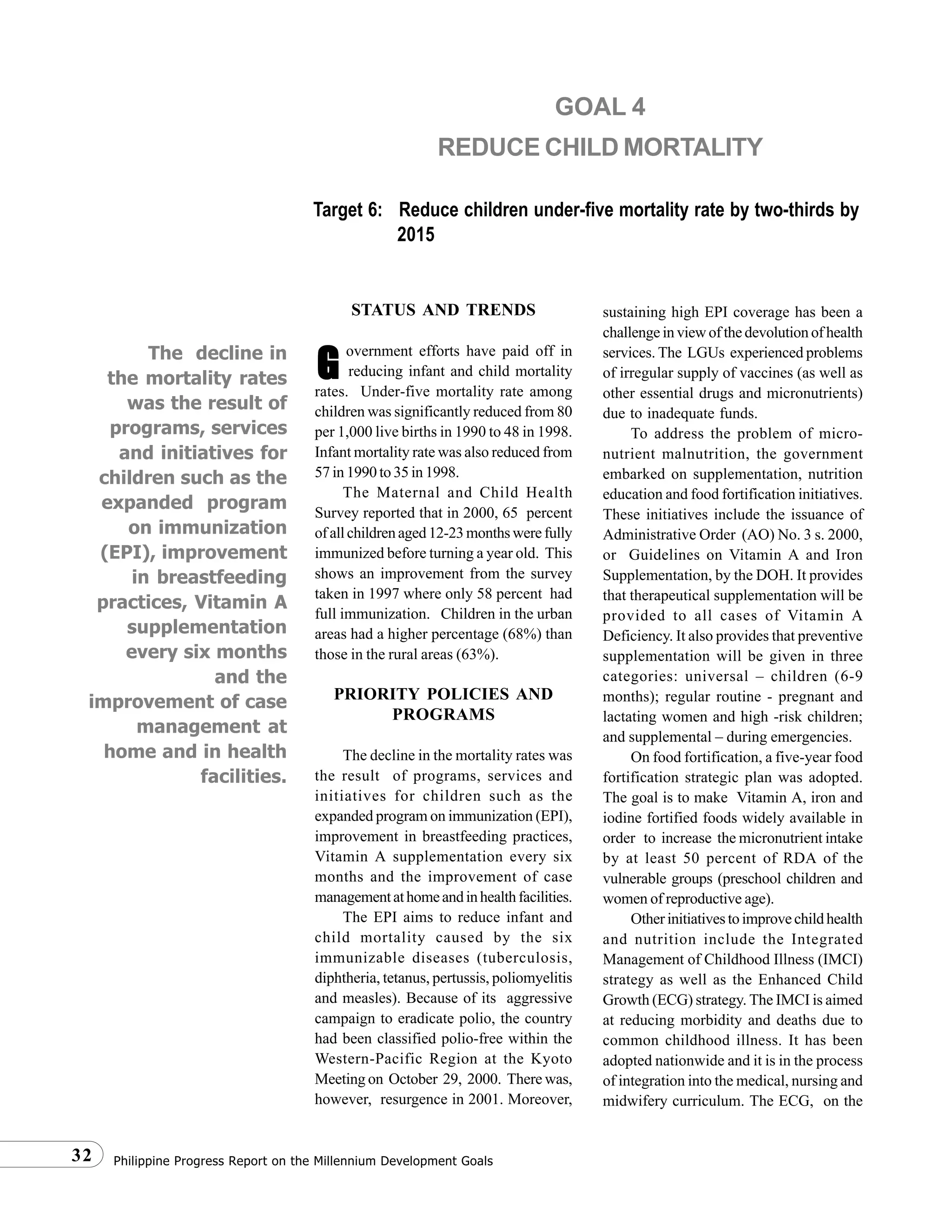 Philippine Progress Report on the Millennium Development Goals32
STATUS AND TRENDS
overnment efforts have paid off in
reducing infant and child mortality
rates. Under-five mortality rate among
children was significantly reduced from 80
per 1,000 live births in 1990 to 48 in 1998.
Infant mortality rate was also reduced from
57 in 1990 to 35 in 1998.
The Maternal and Child Health
Survey reported that in 2000, 65 percent
ofallchildrenaged12-23monthswerefully
immunized before turning a year old. This
shows an improvement from the survey
taken in 1997 where only 58 percent had
full immunization. Children in the urban
areas had a higher percentage (68%) than
those in the rural areas (63%).
PRIORITY POLICIES AND
PROGRAMS
The decline in the mortality rates was
the result of programs, services and
initiatives for children such as the
expanded program on immunization (EPI),
improvement in breastfeeding practices,
Vitamin A supplementation every six
months and the improvement of case
managementathomeandinhealthfacilities.
The EPI aims to reduce infant and
child mortality caused by the six
immunizable diseases (tuberculosis,
diphtheria, tetanus, pertussis, poliomyelitis
and measles). Because of its aggressive
campaign to eradicate polio, the country
had been classified polio-free within the
Western-Pacific Region at the Kyoto
Meeting on October 29, 2000. There was,
however, resurgence in 2001. Moreover,
sustaining high EPI coverage has been a
challenge in view of the devolution of health
services. The LGUs experienced problems
of irregular supply of vaccines (as well as
other essential drugs and micronutrients)
due to inadequate funds.
To address the problem of micro-
nutrient malnutrition, the government
embarked on supplementation, nutrition
education and food fortification initiatives.
These initiatives include the issuance of
Administrative Order (AO) No. 3 s. 2000,
or Guidelines on Vitamin A and Iron
Supplementation, by the DOH. It provides
that therapeutical supplementation will be
provided to all cases of Vitamin A
Deficiency. It also provides that preventive
supplementation will be given in three
categories: universal – children (6-9
months); regular routine - pregnant and
lactating women and high -risk children;
and supplemental – during emergencies.
On food fortification, a five-year food
fortification strategic plan was adopted.
The goal is to make Vitamin A, iron and
iodine fortified foods widely available in
order to increase the micronutrient intake
by at least 50 percent of RDA of the
vulnerable groups (preschool children and
women of reproductive age).
Otherinitiativestoimprovechildhealth
and nutrition include the Integrated
Management of Childhood Illness (IMCI)
strategy as well as the Enhanced Child
Growth (ECG) strategy. The IMCI is aimed
at reducing morbidity and deaths due to
common childhood illness. It has been
adopted nationwide and it is in the process
of integration into the medical, nursing and
midwifery curriculum. The ECG, on the
GOAL 4
REDUCE CHILD MORTALITY
Target 6: Reduce children under-five mortality rate by two-thirds by
2015
GGGGGThe decline in
the mortality rates
was the result of
programs, services
and initiatives for
children such as the
expanded program
on immunization
(EPI), improvement
in breastfeeding
practices, Vitamin A
supplementation
every six months
and the
improvement of case
management at
home and in health
facilities.
 