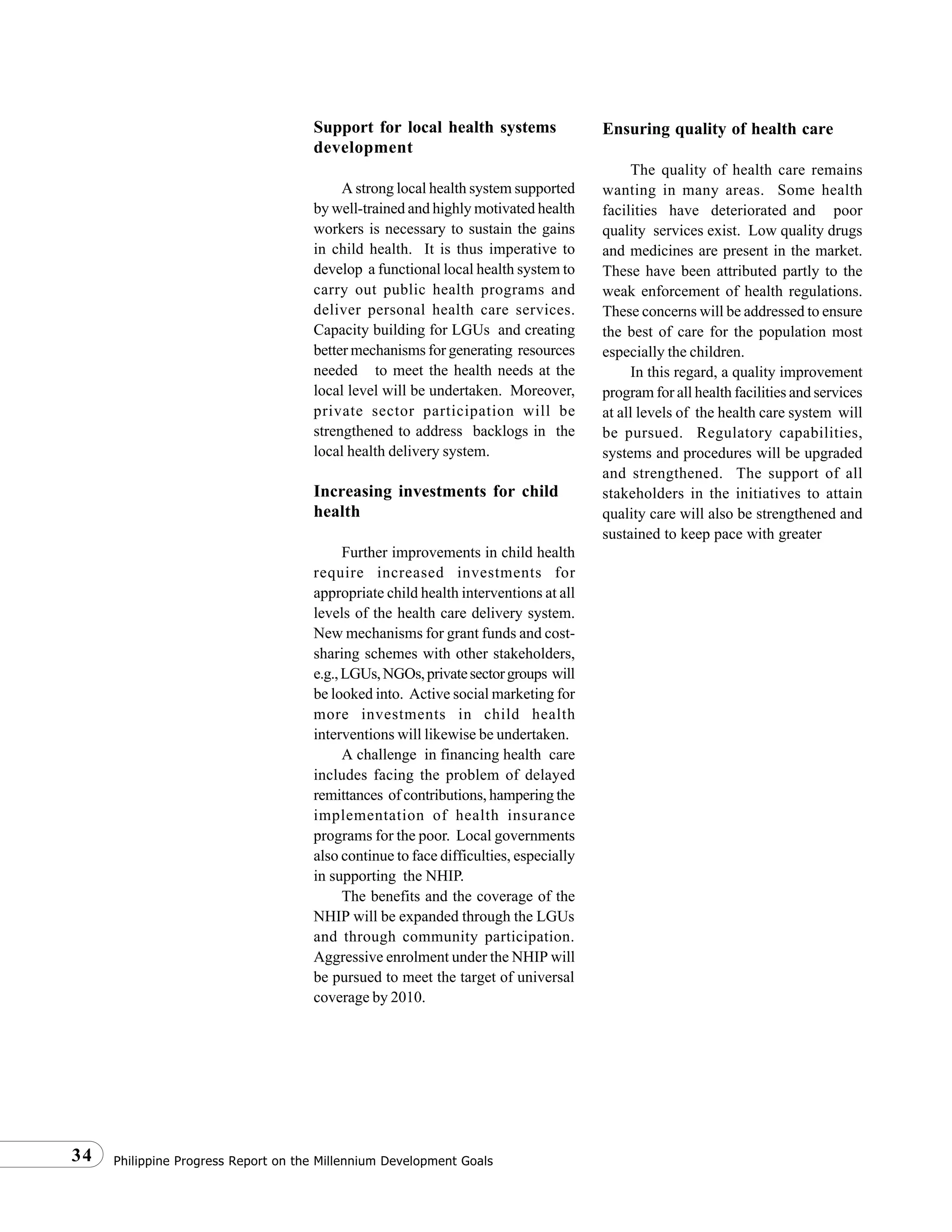 Philippine Progress Report on the Millennium Development Goals34
Support for local health systems
development
A strong local health system supported
by well-trained and highly motivated health
workers is necessary to sustain the gains
in child health. It is thus imperative to
develop a functional local health system to
carry out public health programs and
deliver personal health care services.
Capacity building for LGUs and creating
better mechanisms for generating resources
needed to meet the health needs at the
local level will be undertaken. Moreover,
private sector participation will be
strengthened to address backlogs in the
local health delivery system.
Increasing investments for child
health
Further improvements in child health
require increased investments for
appropriate child health interventions at all
levels of the health care delivery system.
New mechanisms for grant funds and cost-
sharing schemes with other stakeholders,
e.g.,LGUs,NGOs,privatesectorgroups will
be looked into. Active social marketing for
more investments in child health
interventions will likewise be undertaken.
A challenge in financing health care
includes facing the problem of delayed
remittances of contributions, hampering the
implementation of health insurance
programs for the poor. Local governments
also continue to face difficulties, especially
in supporting the NHIP.
The benefits and the coverage of the
NHIP will be expanded through the LGUs
and through community participation.
Aggressive enrolment under the NHIP will
be pursued to meet the target of universal
coverage by 2010.
Ensuring quality of health care
The quality of health care remains
wanting in many areas. Some health
facilities have deteriorated and poor
quality services exist. Low quality drugs
and medicines are present in the market.
These have been attributed partly to the
weak enforcement of health regulations.
These concerns will be addressed to ensure
the best of care for the population most
especially the children.
In this regard, a quality improvement
program for all health facilities and services
at all levels of the health care system will
be pursued. Regulatory capabilities,
systems and procedures will be upgraded
and strengthened. The support of all
stakeholders in the initiatives to attain
quality care will also be strengthened and
sustained to keep pace with greater
 