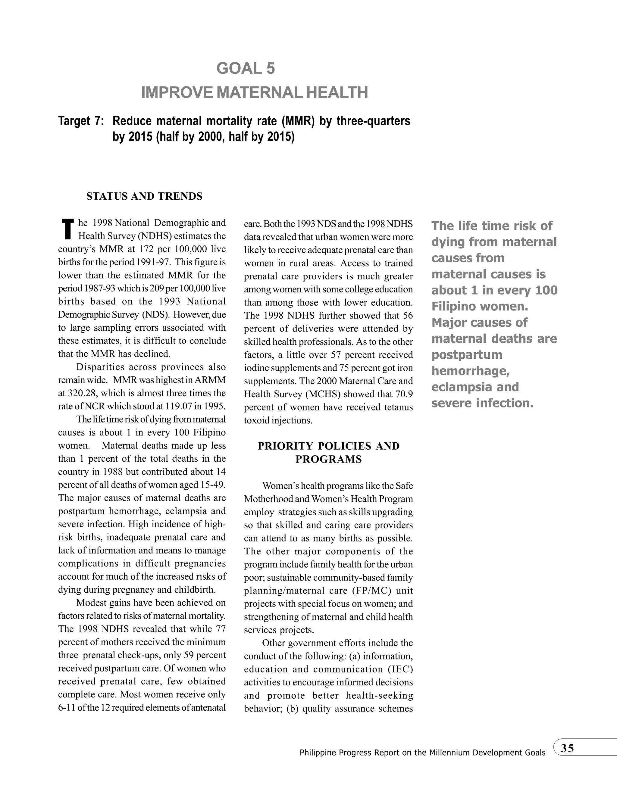 35Philippine Progress Report on the Millennium Development Goals
Target 7: Reduce maternal mortality rate (MMR) by three-quarters
by 2015 (half by 2000, half by 2015)
GOAL 5
IMPROVE MATERNAL HEALTH
T The life time risk of
dying from maternal
causes from
maternal causes is
about 1 in every 100
Filipino women.
Major causes of
maternal deaths are
postpartum
hemorrhage,
eclampsia and
severe infection.
STATUS AND TRENDS
he 1998 National Demographic and
Health Survey (NDHS) estimates the
country’s MMR at 172 per 100,000 live
births for the period 1991-97. This figure is
lower than the estimated MMR for the
period1987-93whichis209per100,000live
births based on the 1993 National
DemographicSurvey (NDS). However,due
to large sampling errors associated with
these estimates, it is difficult to conclude
that the MMR has declined.
Disparities across provinces also
remain wide. MMR was highest in ARMM
at 320.28, which is almost three times the
rate of NCR which stood at 119.07 in 1995.
Thelifetimeriskofdyingfrommaternal
causes is about 1 in every 100 Filipino
women. Maternal deaths made up less
than 1 percent of the total deaths in the
country in 1988 but contributed about 14
percent of all deaths of women aged 15-49.
The major causes of maternal deaths are
postpartum hemorrhage, eclampsia and
severe infection. High incidence of high-
risk births, inadequate prenatal care and
lack of information and means to manage
complications in difficult pregnancies
account for much of the increased risks of
dying during pregnancy and childbirth.
Modest gains have been achieved on
factors related to risks of maternal mortality.
The 1998 NDHS revealed that while 77
percent of mothers received the minimum
three prenatal check-ups, only 59 percent
received postpartum care. Of women who
received prenatal care, few obtained
complete care. Most women receive only
6-11ofthe12requiredelementsofantenatal
care.Boththe1993NDSandthe1998NDHS
data revealed that urban women were more
likely to receive adequate prenatal care than
women in rural areas. Access to trained
prenatal care providers is much greater
among women with some college education
than among those with lower education.
The 1998 NDHS further showed that 56
percent of deliveries were attended by
skilled health professionals. As to the other
factors, a little over 57 percent received
iodine supplements and 75 percent got iron
supplements. The 2000 Maternal Care and
Health Survey (MCHS) showed that 70.9
percent of women have received tetanus
toxoid injections.
PRIORITY POLICIES AND
PROGRAMS
Women’s health programs like the Safe
Motherhood and Women’s Health Program
employ strategies such as skills upgrading
so that skilled and caring care providers
can attend to as many births as possible.
The other major components of the
program include family health for the urban
poor; sustainable community-based family
planning/maternal care (FP/MC) unit
projects with special focus on women; and
strengthening of maternal and child health
services projects.
Other government efforts include the
conduct of the following: (a) information,
education and communication (IEC)
activities to encourage informed decisions
and promote better health-seeking
behavior; (b) quality assurance schemes
 