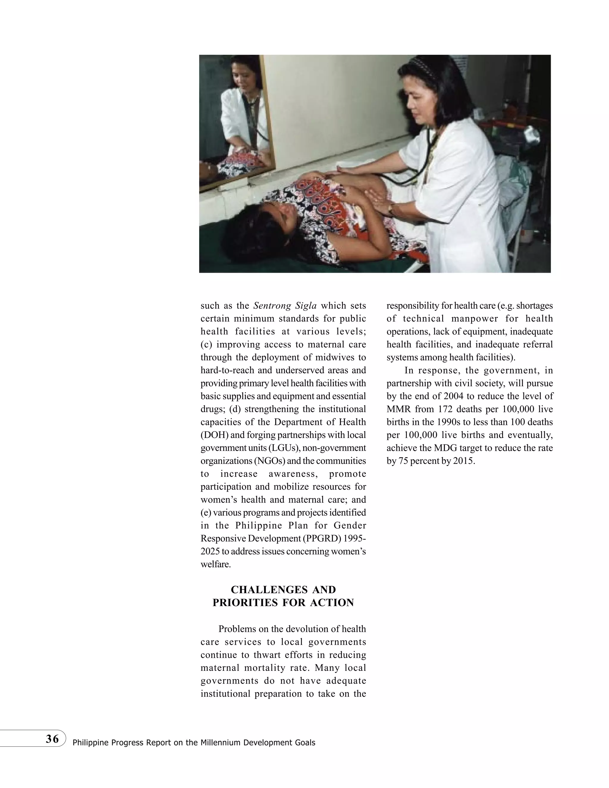 Philippine Progress Report on the Millennium Development Goals36
such as the Sentrong Sigla which sets
certain minimum standards for public
health facilities at various levels;
(c) improving access to maternal care
through the deployment of midwives to
hard-to-reach and underserved areas and
providingprimarylevelhealthfacilitieswith
basic supplies and equipment and essential
drugs; (d) strengthening the institutional
capacities of the Department of Health
(DOH) and forging partnerships with local
government units (LGUs), non-government
organizations (NGOs) and the communities
to increase awareness, promote
participation and mobilize resources for
women’s health and maternal care; and
(e) various programs and projects identified
in the Philippine Plan for Gender
Responsive Development (PPGRD) 1995-
2025 to address issues concerning women’s
welfare.
CHALLENGES AND
PRIORITIES FOR ACTION
Problems on the devolution of health
care services to local governments
continue to thwart efforts in reducing
maternal mortality rate. Many local
governments do not have adequate
institutional preparation to take on the
responsibility for health care (e.g. shortages
of technical manpower for health
operations, lack of equipment, inadequate
health facilities, and inadequate referral
systems among health facilities).
In response, the government, in
partnership with civil society, will pursue
by the end of 2004 to reduce the level of
MMR from 172 deaths per 100,000 live
births in the 1990s to less than 100 deaths
per 100,000 live births and eventually,
achieve the MDG target to reduce the rate
by 75 percent by 2015.
 