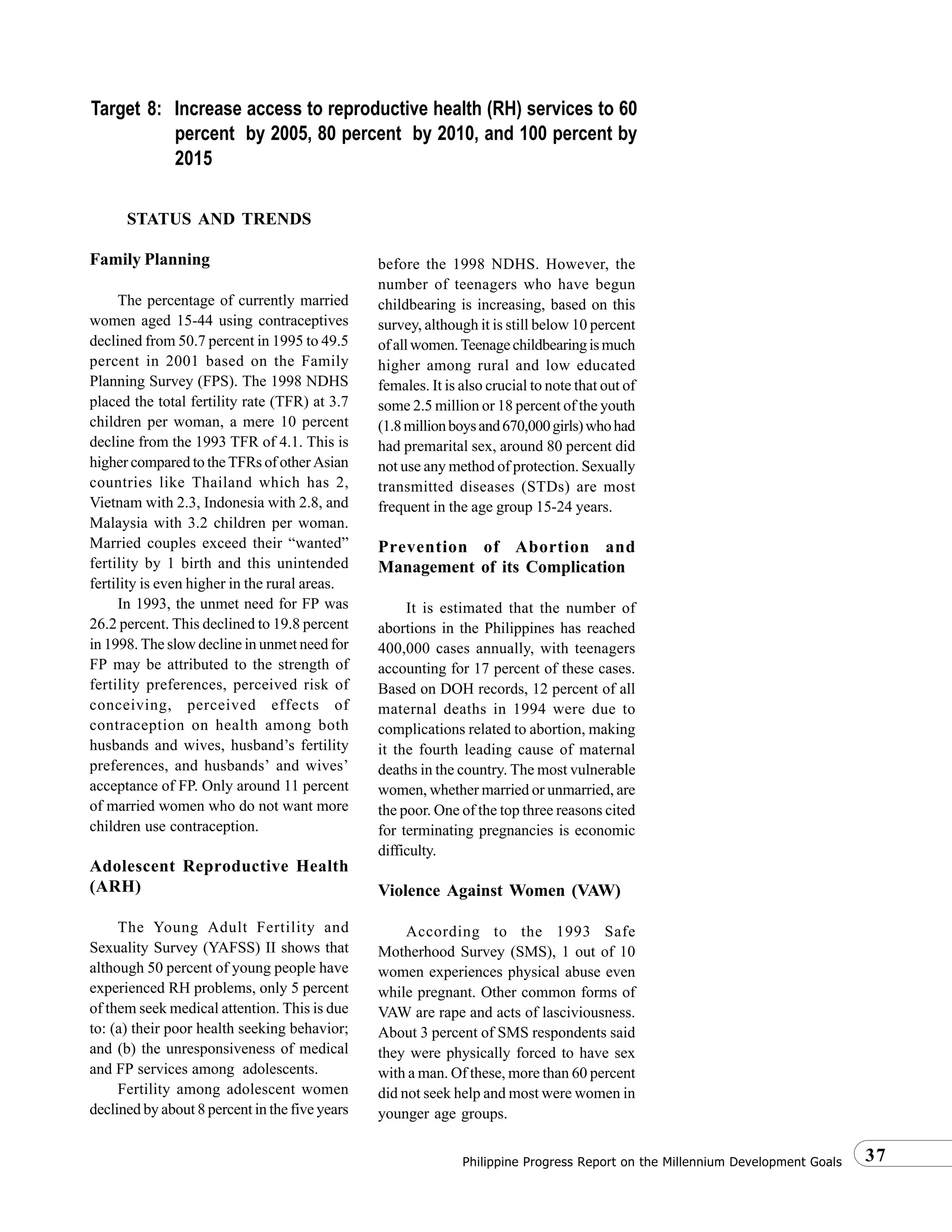 37Philippine Progress Report on the Millennium Development Goals
STATUS AND TRENDS
Family Planning
The percentage of currently married
women aged 15-44 using contraceptives
declined from 50.7 percent in 1995 to 49.5
percent in 2001 based on the Family
Planning Survey (FPS). The 1998 NDHS
placed the total fertility rate (TFR) at 3.7
children per woman, a mere 10 percent
decline from the 1993 TFR of 4.1. This is
higher compared to the TFRs of other Asian
countries like Thailand which has 2,
Vietnam with 2.3, Indonesia with 2.8, and
Malaysia with 3.2 children per woman.
Married couples exceed their “wanted”
fertility by 1 birth and this unintended
fertility is even higher in the rural areas.
In 1993, the unmet need for FP was
26.2 percent. This declined to 19.8 percent
in 1998. The slow decline in unmet need for
FP may be attributed to the strength of
fertility preferences, perceived risk of
conceiving, perceived effects of
contraception on health among both
husbands and wives, husband’s fertility
preferences, and husbands’ and wives’
acceptance of FP. Only around 11 percent
of married women who do not want more
children use contraception.
Adolescent Reproductive Health
(ARH)
The Young Adult Fertility and
Sexuality Survey (YAFSS) II shows that
although 50 percent of young people have
experienced RH problems, only 5 percent
of them seek medical attention. This is due
to: (a) their poor health seeking behavior;
and (b) the unresponsiveness of medical
and FP services among adolescents.
Fertility among adolescent women
declined by about 8 percent in the five years
before the 1998 NDHS. However, the
number of teenagers who have begun
childbearing is increasing, based on this
survey, although it is still below 10 percent
ofallwomen.Teenagechildbearingismuch
higher among rural and low educated
females. It is also crucial to note that out of
some 2.5 million or 18 percent of the youth
(1.8millionboysand670,000girls)whohad
had premarital sex, around 80 percent did
not use any method of protection. Sexually
transmitted diseases (STDs) are most
frequent in the age group 15-24 years.
Prevention of Abortion and
Management of its Complication
It is estimated that the number of
abortions in the Philippines has reached
400,000 cases annually, with teenagers
accounting for 17 percent of these cases.
Based on DOH records, 12 percent of all
maternal deaths in 1994 were due to
complications related to abortion, making
it the fourth leading cause of maternal
deaths in the country. The most vulnerable
women, whether married or unmarried, are
the poor. One of the top three reasons cited
for terminating pregnancies is economic
difficulty.
Violence Against Women (VAW)
According to the 1993 Safe
Motherhood Survey (SMS), 1 out of 10
women experiences physical abuse even
while pregnant. Other common forms of
VAW are rape and acts of lasciviousness.
About 3 percent of SMS respondents said
they were physically forced to have sex
with a man. Of these, more than 60 percent
did not seek help and most were women in
younger age groups.
Target 8: Increase access to reproductive health (RH) services to 60
percent by 2005, 80 percent by 2010, and 100 percent by
2015
 