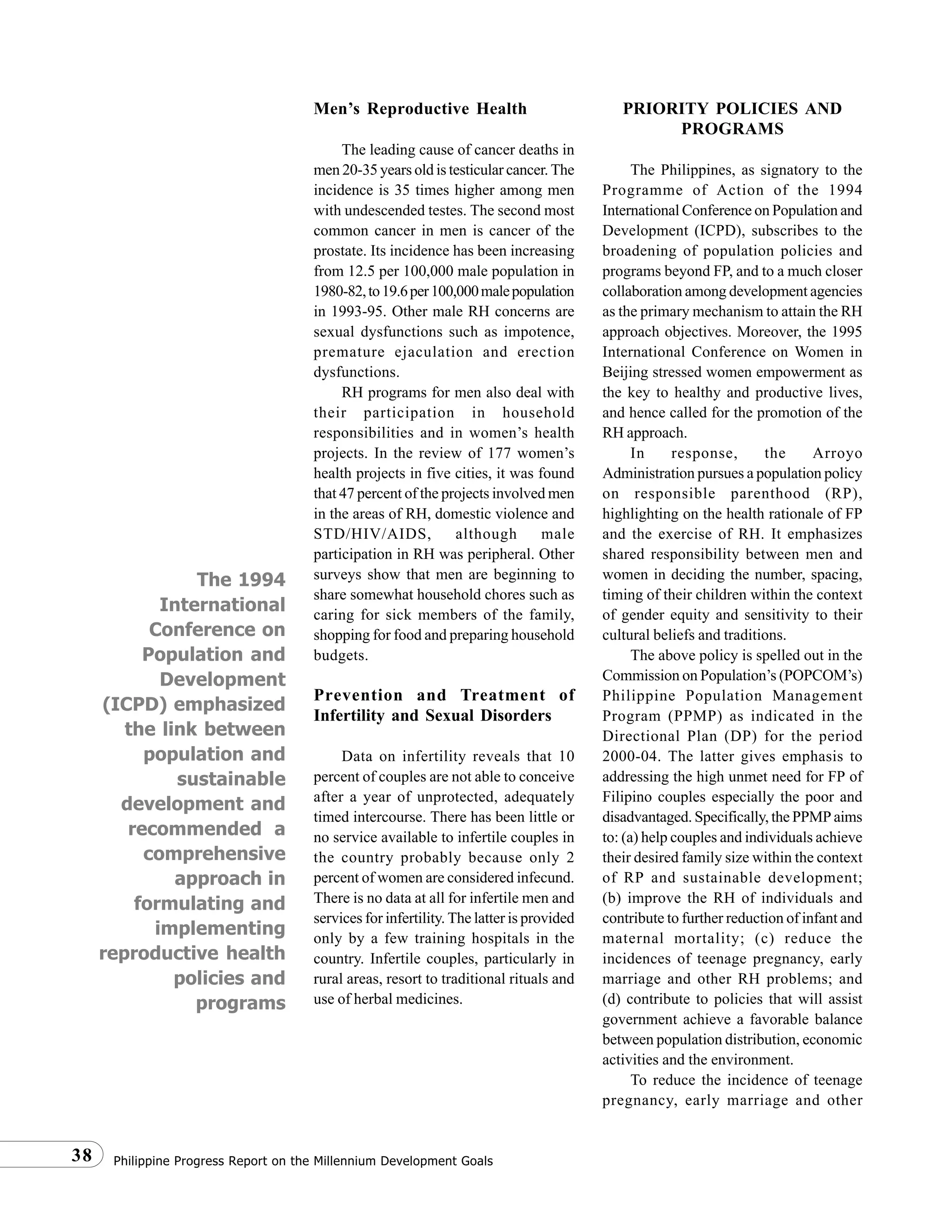 Philippine Progress Report on the Millennium Development Goals38
The 1994
International
Conference on
Population and
Development
(ICPD) emphasized
the link between
population and
sustainable
development and
recommended a
comprehensive
approach in
formulating and
implementing
reproductive health
policies and
programs
Men’s Reproductive Health
The leading cause of cancer deaths in
men 20-35 years old is testicular cancer. The
incidence is 35 times higher among men
with undescended testes. The second most
common cancer in men is cancer of the
prostate. Its incidence has been increasing
from 12.5 per 100,000 male population in
1980-82,to19.6per100,000malepopulation
in 1993-95. Other male RH concerns are
sexual dysfunctions such as impotence,
premature ejaculation and erection
dysfunctions.
RH programs for men also deal with
their participation in household
responsibilities and in women’s health
projects. In the review of 177 women’s
health projects in five cities, it was found
that 47 percent of the projects involved men
in the areas of RH, domestic violence and
STD/HIV/AIDS, although male
participation in RH was peripheral. Other
surveys show that men are beginning to
share somewhat household chores such as
caring for sick members of the family,
shopping for food and preparing household
budgets.
Prevention and Treatment of
Infertility and Sexual Disorders
Data on infertility reveals that 10
percent of couples are not able to conceive
after a year of unprotected, adequately
timed intercourse. There has been little or
no service available to infertile couples in
the country probably because only 2
percent of women are considered infecund.
There is no data at all for infertile men and
services for infertility. The latter is provided
only by a few training hospitals in the
country. Infertile couples, particularly in
rural areas, resort to traditional rituals and
use of herbal medicines.
PRIORITY POLICIES AND
PROGRAMS
The Philippines, as signatory to the
Programme of Action of the 1994
International Conference on Population and
Development (ICPD), subscribes to the
broadening of population policies and
programs beyond FP, and to a much closer
collaboration among development agencies
as the primary mechanism to attain the RH
approach objectives. Moreover, the 1995
International Conference on Women in
Beijing stressed women empowerment as
the key to healthy and productive lives,
and hence called for the promotion of the
RH approach.
In response, the Arroyo
Administration pursues a population policy
on responsible parenthood (RP),
highlighting on the health rationale of FP
and the exercise of RH. It emphasizes
shared responsibility between men and
women in deciding the number, spacing,
timing of their children within the context
of gender equity and sensitivity to their
cultural beliefs and traditions.
The above policy is spelled out in the
Commission on Population’s (POPCOM’s)
Philippine Population Management
Program (PPMP) as indicated in the
Directional Plan (DP) for the period
2000-04. The latter gives emphasis to
addressing the high unmet need for FP of
Filipino couples especially the poor and
disadvantaged. Specifically, the PPMP aims
to: (a) help couples and individuals achieve
their desired family size within the context
of RP and sustainable development;
(b) improve the RH of individuals and
contribute to further reduction of infant and
maternal mortality; (c) reduce the
incidences of teenage pregnancy, early
marriage and other RH problems; and
(d) contribute to policies that will assist
government achieve a favorable balance
between population distribution, economic
activities and the environment.
To reduce the incidence of teenage
pregnancy, early marriage and other
 