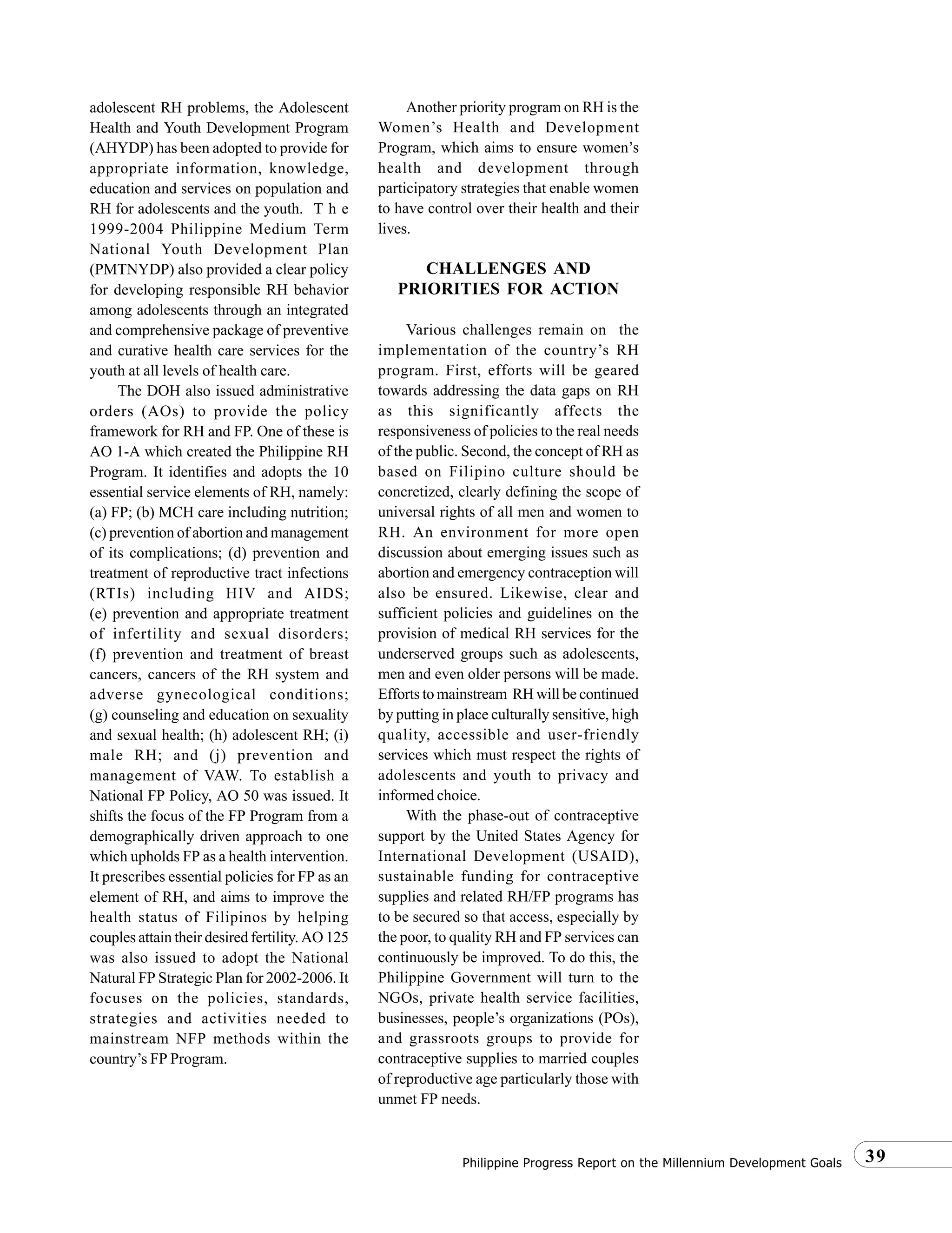 39Philippine Progress Report on the Millennium Development Goals
adolescent RH problems, the Adolescent
Health and Youth Development Program
(AHYDP) has been adopted to provide for
appropriate information, knowledge,
education and services on population and
RH for adolescents and the youth. T h e
1999-2004 Philippine Medium Term
National Youth Development Plan
(PMTNYDP) also provided a clear policy
for developing responsible RH behavior
among adolescents through an integrated
and comprehensive package of preventive
and curative health care services for the
youth at all levels of health care.
The DOH also issued administrative
orders (AOs) to provide the policy
framework for RH and FP. One of these is
AO 1-A which created the Philippine RH
Program. It identifies and adopts the 10
essential service elements of RH, namely:
(a) FP; (b) MCH care including nutrition;
(c) prevention of abortion and management
of its complications; (d) prevention and
treatment of reproductive tract infections
(RTIs) including HIV and AIDS;
(e) prevention and appropriate treatment
of infertility and sexual disorders;
(f) prevention and treatment of breast
cancers, cancers of the RH system and
adverse gynecological conditions;
(g) counseling and education on sexuality
and sexual health; (h) adolescent RH; (i)
male RH; and (j) prevention and
management of VAW. To establish a
National FP Policy, AO 50 was issued. It
shifts the focus of the FP Program from a
demographically driven approach to one
which upholds FP as a health intervention.
It prescribes essential policies for FP as an
element of RH, and aims to improve the
health status of Filipinos by helping
couples attain their desired fertility. AO 125
was also issued to adopt the National
Natural FP Strategic Plan for 2002-2006. It
focuses on the policies, standards,
strategies and activities needed to
mainstream NFP methods within the
country’s FP Program.
Another priority program on RH is the
Women’s Health and Development
Program, which aims to ensure women’s
health and development through
participatory strategies that enable women
to have control over their health and their
lives.
CHALLENGES AND
PRIORITIES FOR ACTION
Various challenges remain on the
implementation of the country’s RH
program. First, efforts will be geared
towards addressing the data gaps on RH
as this significantly affects the
responsiveness of policies to the real needs
of the public. Second, the concept of RH as
based on Filipino culture should be
concretized, clearly defining the scope of
universal rights of all men and women to
RH. An environment for more open
discussion about emerging issues such as
abortion and emergency contraception will
also be ensured. Likewise, clear and
sufficient policies and guidelines on the
provision of medical RH services for the
underserved groups such as adolescents,
men and even older persons will be made.
Efforts to mainstream RH will be continued
by putting in place culturally sensitive, high
quality, accessible and user-friendly
services which must respect the rights of
adolescents and youth to privacy and
informed choice.
With the phase-out of contraceptive
support by the United States Agency for
International Development (USAID),
sustainable funding for contraceptive
supplies and related RH/FP programs has
to be secured so that access, especially by
the poor, to quality RH and FP services can
continuously be improved. To do this, the
Philippine Government will turn to the
NGOs, private health service facilities,
businesses, people’s organizations (POs),
and grassroots groups to provide for
contraceptive supplies to married couples
of reproductive age particularly those with
unmet FP needs.
 