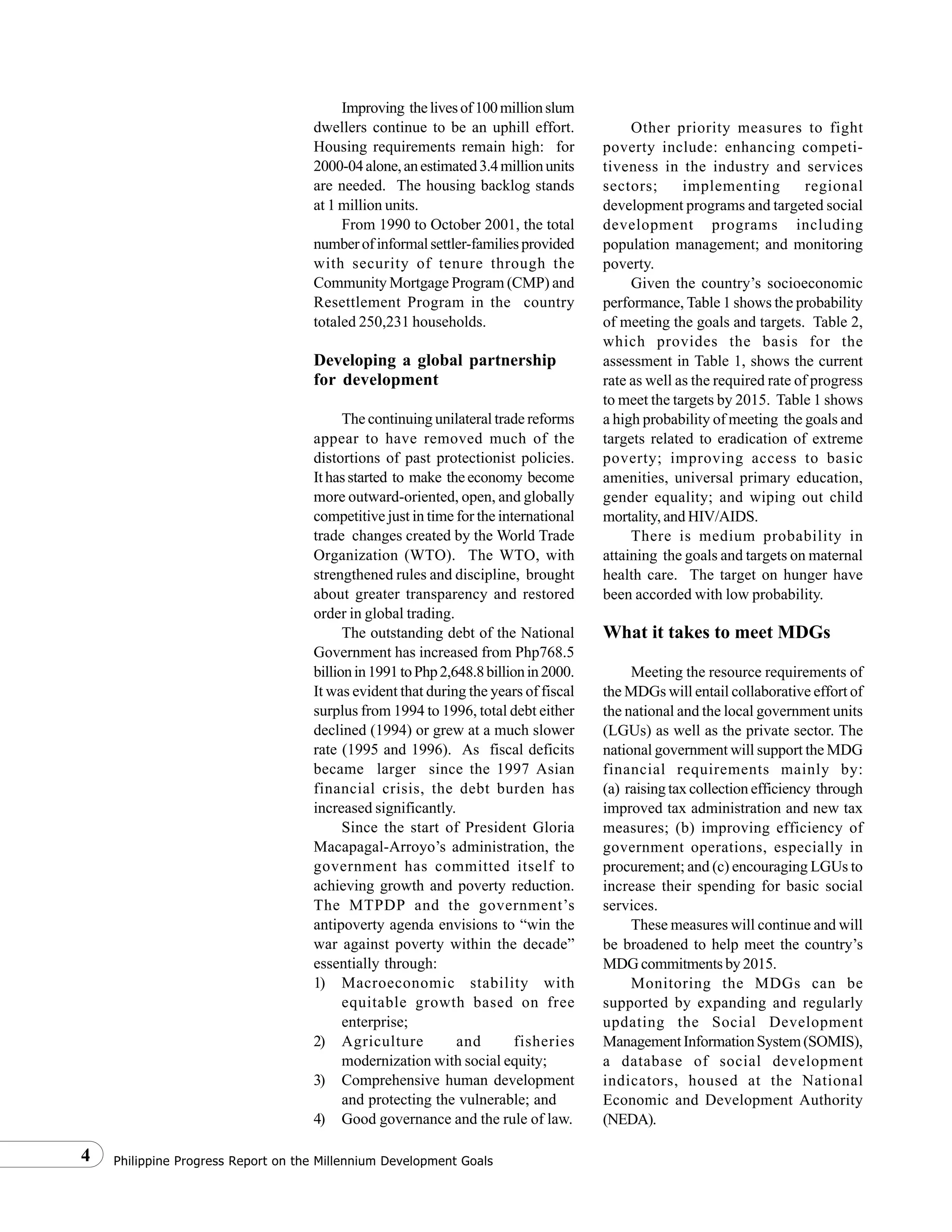Philippine Progress Report on the Millennium Development Goals4
Improving thelivesof100millionslum
dwellers continue to be an uphill effort.
Housing requirements remain high: for
2000-04alone,anestimated3.4millionunits
are needed. The housing backlog stands
at 1 million units.
From 1990 to October 2001, the total
numberofinformalsettler-familiesprovided
with security of tenure through the
Community Mortgage Program (CMP) and
Resettlement Program in the country
totaled 250,231 households.
Developing a global partnership
for development
The continuing unilateral trade reforms
appear to have removed much of the
distortions of past protectionist policies.
Ithasstarted to make theeconomy become
more outward-oriented, open, and globally
competitive just in time for the international
trade changes created by the World Trade
Organization (WTO). The WTO, with
strengthened rules and discipline, brought
about greater transparency and restored
order in global trading.
The outstanding debt of the National
Government has increased from Php768.5
billionin1991toPhp2,648.8billionin2000.
It was evident that during the years of fiscal
surplus from 1994 to 1996, total debt either
declined (1994) or grew at a much slower
rate (1995 and 1996). As fiscal deficits
became larger since the 1997 Asian
financial crisis, the debt burden has
increased significantly.
Since the start of President Gloria
Macapagal-Arroyo’s administration, the
government has committed itself to
achieving growth and poverty reduction.
The MTPDP and the government’s
antipoverty agenda envisions to “win the
war against poverty within the decade”
essentially through:
1) Macroeconomic stability with
equitable growth based on free
enterprise;
2) Agriculture and fisheries
modernization with social equity;
3) Comprehensive human development
and protecting the vulnerable; and
4) Good governance and the rule of law.
Other priority measures to fight
poverty include: enhancing competi-
tiveness in the industry and services
sectors; implementing regional
development programs and targeted social
development programs including
population management; and monitoring
poverty.
Given the country’s socioeconomic
performance, Table 1 shows the probability
of meeting the goals and targets. Table 2,
which provides the basis for the
assessment in Table 1, shows the current
rate as well as the required rate of progress
to meet the targets by 2015. Table 1 shows
a high probability of meeting the goals and
targets related to eradication of extreme
poverty; improving access to basic
amenities, universal primary education,
gender equality; and wiping out child
mortality, and HIV/AIDS.
There is medium probability in
attaining the goals and targets on maternal
health care. The target on hunger have
been accorded with low probability.
What it takes to meet MDGs
Meeting the resource requirements of
the MDGs will entail collaborative effort of
the national and the local government units
(LGUs) as well as the private sector. The
national government will support the MDG
financial requirements mainly by:
(a) raising tax collection efficiency through
improved tax administration and new tax
measures; (b) improving efficiency of
government operations, especially in
procurement; and (c) encouraging LGUs to
increase their spending for basic social
services.
These measures will continue and will
be broadened to help meet the country’s
MDG commitments by 2015.
Monitoring the MDGs can be
supported by expanding and regularly
updating the Social Development
ManagementInformationSystem(SOMIS),
a database of social development
indicators, housed at the National
Economic and Development Authority
(NEDA).
 