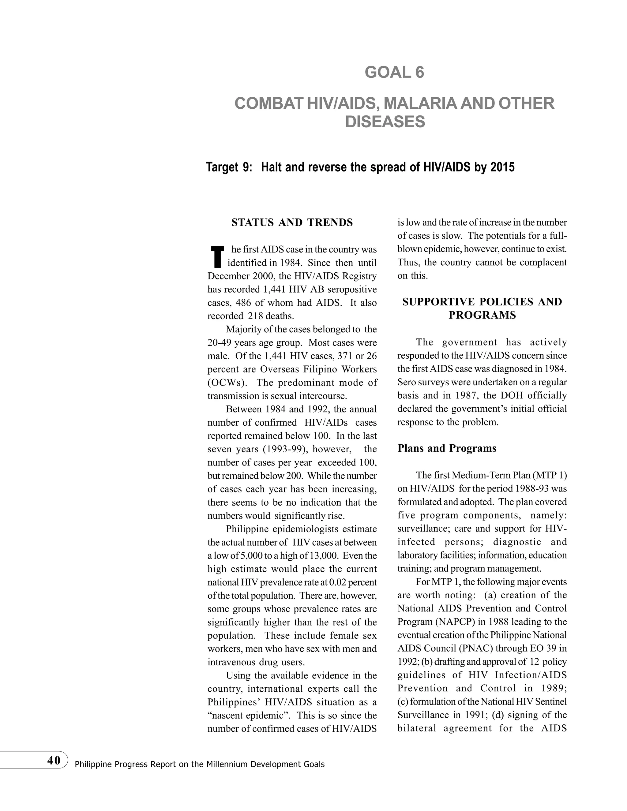 Philippine Progress Report on the Millennium Development Goals40
STATUS AND TRENDS
he first AIDS case in the country was
identified in 1984. Since then until
December 2000, the HIV/AIDS Registry
has recorded 1,441 HIV AB seropositive
cases, 486 of whom had AIDS. It also
recorded 218 deaths.
Majority of the cases belonged to the
20-49 years age group. Most cases were
male. Of the 1,441 HIV cases, 371 or 26
percent are Overseas Filipino Workers
(OCWs). The predominant mode of
transmission is sexual intercourse.
Between 1984 and 1992, the annual
number of confirmed HIV/AIDs cases
reported remained below 100. In the last
seven years (1993-99), however, the
number of cases per year exceeded 100,
but remained below 200. While the number
of cases each year has been increasing,
there seems to be no indication that the
numbers would significantly rise.
Philippine epidemiologists estimate
the actual number of HIV cases at between
a low of 5,000 to a high of 13,000. Even the
high estimate would place the current
nationalHIVprevalencerateat0.02percent
of the total population. There are, however,
some groups whose prevalence rates are
significantly higher than the rest of the
population. These include female sex
workers, men who have sex with men and
intravenous drug users.
Using the available evidence in the
country, international experts call the
Philippines’ HIV/AIDS situation as a
“nascent epidemic”. This is so since the
number of confirmed cases of HIV/AIDS
is low and the rate of increase in the number
of cases is slow. The potentials for a full-
blownepidemic,however,continuetoexist.
Thus, the country cannot be complacent
on this.
SUPPORTIVE POLICIES AND
PROGRAMS
The government has actively
responded to the HIV/AIDS concern since
the first AIDS case was diagnosed in 1984.
Sero surveys were undertaken on a regular
basis and in 1987, the DOH officially
declared the government’s initial official
response to the problem.
Plans and Programs
The first Medium-Term Plan (MTP 1)
on HIV/AIDS for the period 1988-93 was
formulated and adopted. The plan covered
five program components, namely:
surveillance; care and support for HIV-
infected persons; diagnostic and
laboratory facilities; information, education
training; and program management.
For MTP 1, the following major events
are worth noting: (a) creation of the
National AIDS Prevention and Control
Program (NAPCP) in 1988 leading to the
eventual creation of the Philippine National
AIDS Council (PNAC) through EO 39 in
1992;(b)draftingandapprovalof 12 policy
guidelines of HIV Infection/AIDS
Prevention and Control in 1989;
(c)formulationoftheNationalHIVSentinel
Surveillance in 1991; (d) signing of the
bilateral agreement for the AIDS
GOAL 6
COMBAT HIV/AIDS, MALARIA AND OTHER
DISEASES
Target 9: Halt and reverse the spread of HIV/AIDS by 2015
TTTTT
 