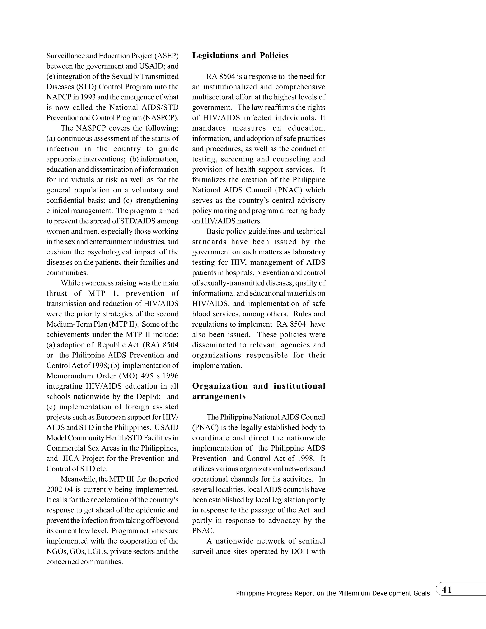 41Philippine Progress Report on the Millennium Development Goals
Surveillance and Education Project (ASEP)
between the government and USAID; and
(e) integration of the Sexually Transmitted
Diseases (STD) Control Program into the
NAPCP in 1993 and the emergence of what
is now called the National AIDS/STD
PreventionandControlProgram(NASPCP).
The NASPCP covers the following:
(a) continuous assessment of the status of
infection in the country to guide
appropriate interventions; (b) information,
education and dissemination of information
for individuals at risk as well as for the
general population on a voluntary and
confidential basis; and (c) strengthening
clinical management. The program aimed
to prevent the spread of STD/AIDS among
women and men, especially those working
in the sex and entertainment industries, and
cushion the psychological impact of the
diseases on the patients, their families and
communities.
While awareness raising was the main
thrust of MTP 1, prevention of
transmission and reduction of HIV/AIDS
were the priority strategies of the second
Medium-Term Plan (MTP II). Some of the
achievements under the MTP II include:
(a) adoption of Republic Act (RA) 8504
or the Philippine AIDS Prevention and
Control Act of 1998; (b) implementation of
Memorandum Order (MO) 495 s.1996
integrating HIV/AIDS education in all
schools nationwide by the DepEd; and
(c) implementation of foreign assisted
projects such as European support for HIV/
AIDS and STD in the Philippines, USAID
ModelCommunityHealth/STDFacilitiesin
Commercial Sex Areas in the Philippines,
and JICA Project for the Prevention and
Control of STD etc.
Meanwhile, the MTP III for the period
2002-04 is currently being implemented.
It calls for the acceleration of the country’s
response to get ahead of the epidemic and
preventtheinfectionfromtakingoffbeyond
its current low level. Program activities are
implemented with the cooperation of the
NGOs, GOs, LGUs, private sectors and the
concerned communities.
Legislations and Policies
RA 8504 is a response to the need for
an institutionalized and comprehensive
multisectoral effort at the highest levels of
government. The law reaffirms the rights
of HIV/AIDS infected individuals. It
mandates measures on education,
information, and adoption of safe practices
and procedures, as well as the conduct of
testing, screening and counseling and
provision of health support services. It
formalizes the creation of the Philippine
National AIDS Council (PNAC) which
serves as the country’s central advisory
policy making and program directing body
on HIV/AIDS matters.
Basic policy guidelines and technical
standards have been issued by the
government on such matters as laboratory
testing for HIV, management of AIDS
patients in hospitals, prevention and control
of sexually-transmitted diseases, quality of
informational and educational materials on
HIV/AIDS, and implementation of safe
blood services, among others. Rules and
regulations to implement RA 8504 have
also been issued. These policies were
disseminated to relevant agencies and
organizations responsible for their
implementation.
Organization and institutional
arrangements
The Philippine National AIDS Council
(PNAC) is the legally established body to
coordinate and direct the nationwide
implementation of the Philippine AIDS
Prevention and Control Act of 1998. It
utilizes various organizational networks and
operational channels for its activities. In
several localities, local AIDS councils have
been established by local legislation partly
in response to the passage of the Act and
partly in response to advocacy by the
PNAC.
A nationwide network of sentinel
surveillance sites operated by DOH with
 