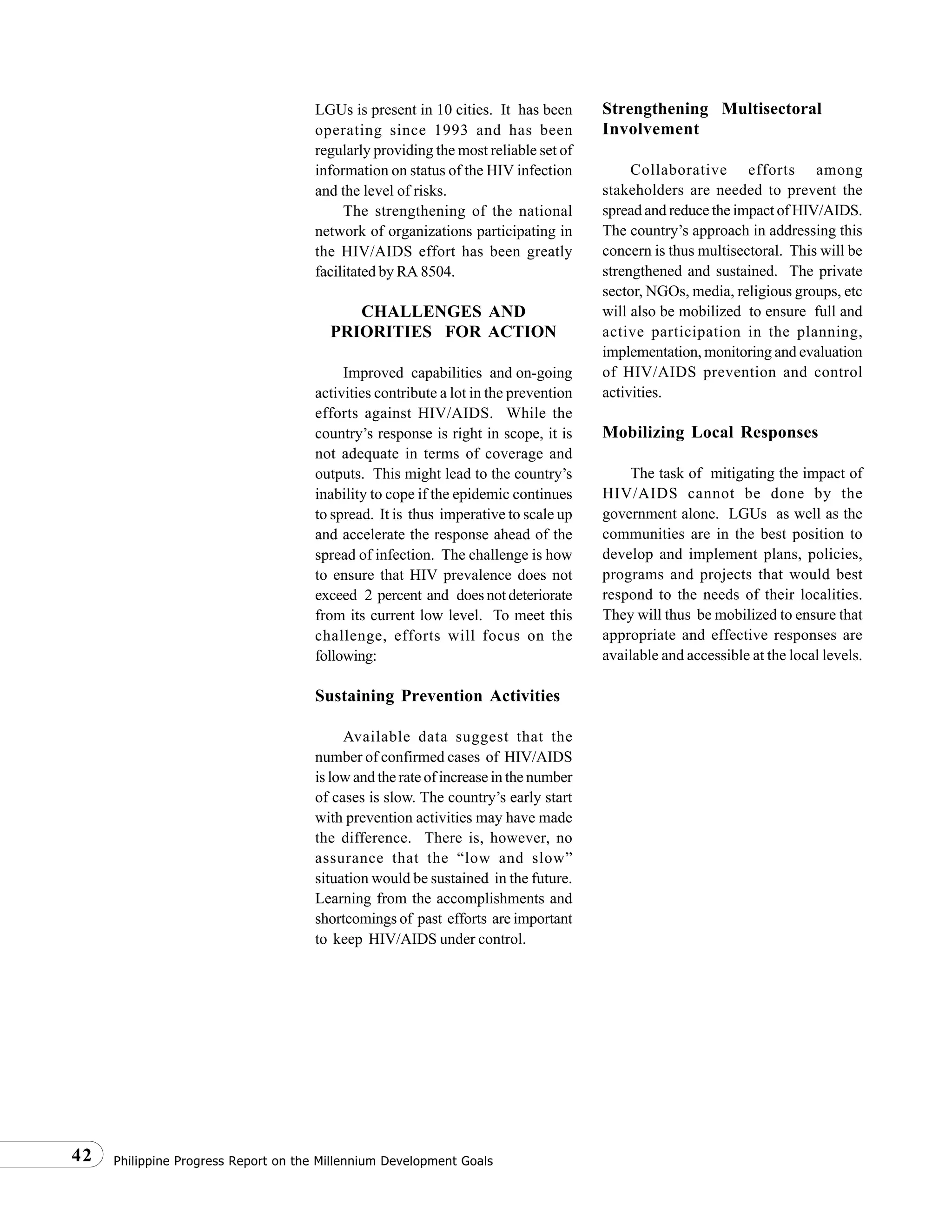 Philippine Progress Report on the Millennium Development Goals42
LGUs is present in 10 cities. It has been
operating since 1993 and has been
regularly providing the most reliable set of
information on status of the HIV infection
and the level of risks.
The strengthening of the national
network of organizations participating in
the HIV/AIDS effort has been greatly
facilitated by RA 8504.
CHALLENGES AND
PRIORITIES FOR ACTION
Improved capabilities and on-going
activities contribute a lot in the prevention
efforts against HIV/AIDS. While the
country’s response is right in scope, it is
not adequate in terms of coverage and
outputs. This might lead to the country’s
inability to cope if the epidemic continues
to spread. It is thus imperative to scale up
and accelerate the response ahead of the
spread of infection. The challenge is how
to ensure that HIV prevalence does not
exceed 2 percent and does not deteriorate
from its current low level. To meet this
challenge, efforts will focus on the
following:
Sustaining Prevention Activities
Available data suggest that the
number of confirmed cases of HIV/AIDS
is low and the rate of increase in the number
of cases is slow. The country’s early start
with prevention activities may have made
the difference. There is, however, no
assurance that the “low and slow”
situation would be sustained in the future.
Learning from the accomplishments and
shortcomings of past efforts are important
to keep HIV/AIDS under control.
Strengthening Multisectoral
Involvement
Collaborative efforts among
stakeholders are needed to prevent the
spread and reduce the impact of HIV/AIDS.
The country’s approach in addressing this
concern is thus multisectoral. This will be
strengthened and sustained. The private
sector, NGOs, media, religious groups, etc
will also be mobilized to ensure full and
active participation in the planning,
implementation, monitoring and evaluation
of HIV/AIDS prevention and control
activities.
Mobilizing Local Responses
The task of mitigating the impact of
HIV/AIDS cannot be done by the
government alone. LGUs as well as the
communities are in the best position to
develop and implement plans, policies,
programs and projects that would best
respond to the needs of their localities.
They will thus be mobilized to ensure that
appropriate and effective responses are
available and accessible at the local levels.
 