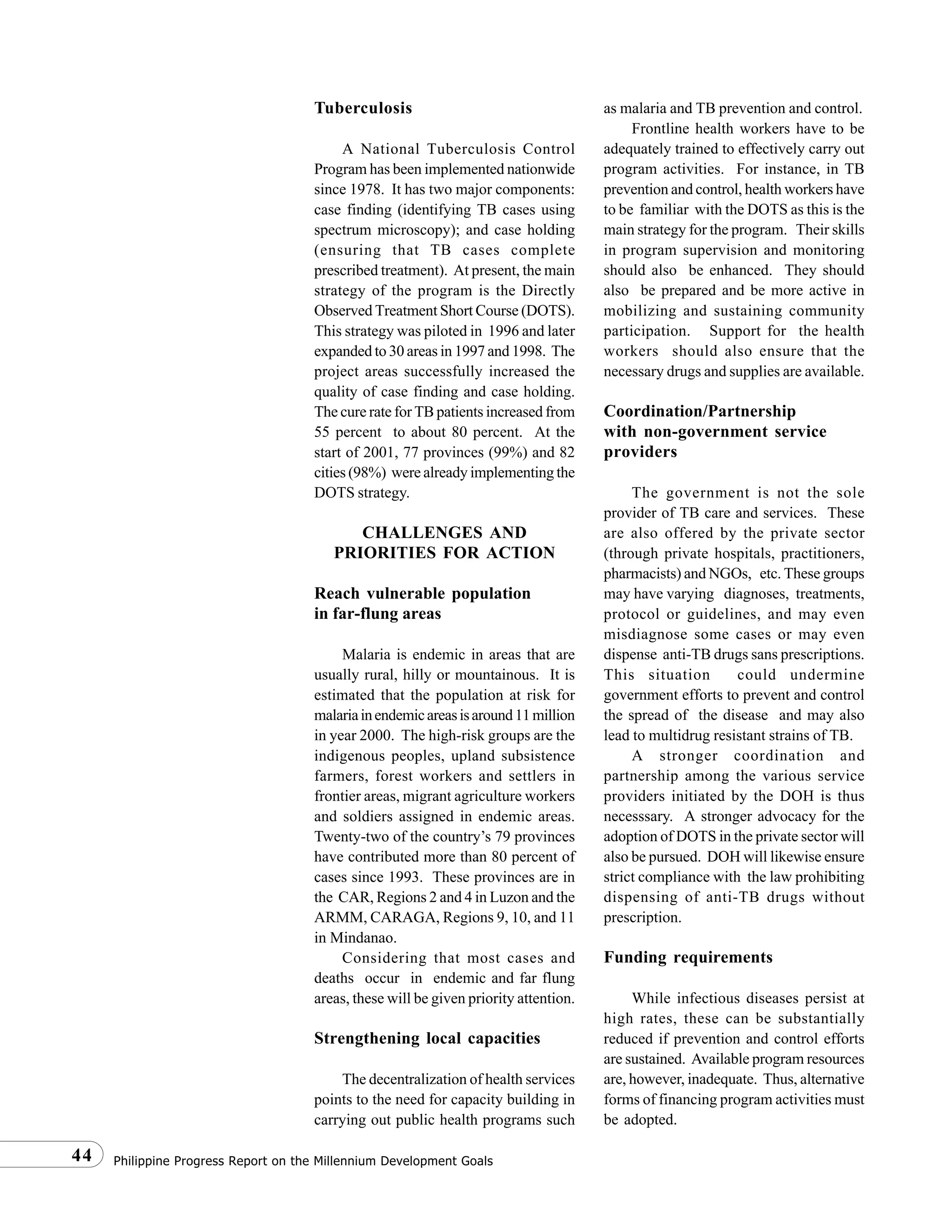 Philippine Progress Report on the Millennium Development Goals44
Tuberculosis
A National Tuberculosis Control
Program has been implemented nationwide
since 1978. It has two major components:
case finding (identifying TB cases using
spectrum microscopy); and case holding
(ensuring that TB cases complete
prescribed treatment). At present, the main
strategy of the program is the Directly
Observed Treatment Short Course (DOTS).
This strategy was piloted in 1996 and later
expanded to 30 areas in 1997 and 1998. The
project areas successfully increased the
quality of case finding and case holding.
The cure rate for TB patients increased from
55 percent to about 80 percent. At the
start of 2001, 77 provinces (99%) and 82
cities (98%) were already implementing the
DOTS strategy.
CHALLENGES AND
PRIORITIES FOR ACTION
Reach vulnerable population
in far-flung areas
Malaria is endemic in areas that are
usually rural, hilly or mountainous. It is
estimated that the population at risk for
malariainendemicareasisaround11million
in year 2000. The high-risk groups are the
indigenous peoples, upland subsistence
farmers, forest workers and settlers in
frontier areas, migrant agriculture workers
and soldiers assigned in endemic areas.
Twenty-two of the country’s 79 provinces
have contributed more than 80 percent of
cases since 1993. These provinces are in
the CAR, Regions 2 and 4 in Luzon and the
ARMM, CARAGA, Regions 9, 10, and 11
in Mindanao.
Considering that most cases and
deaths occur in endemic and far flung
areas, these will be given priority attention.
Strengthening local capacities
The decentralization of health services
points to the need for capacity building in
carrying out public health programs such
as malaria and TB prevention and control.
Frontline health workers have to be
adequately trained to effectively carry out
program activities. For instance, in TB
prevention and control, health workers have
to be familiar with the DOTS as this is the
main strategy for the program. Their skills
in program supervision and monitoring
should also be enhanced. They should
also be prepared and be more active in
mobilizing and sustaining community
participation. Support for the health
workers should also ensure that the
necessary drugs and supplies are available.
Coordination/Partnership
with non-government service
providers
The government is not the sole
provider of TB care and services. These
are also offered by the private sector
(through private hospitals, practitioners,
pharmacists) and NGOs, etc. These groups
may have varying diagnoses, treatments,
protocol or guidelines, and may even
misdiagnose some cases or may even
dispense anti-TB drugs sans prescriptions.
This situation could undermine
government efforts to prevent and control
the spread of the disease and may also
lead to multidrug resistant strains of TB.
A stronger coordination and
partnership among the various service
providers initiated by the DOH is thus
necesssary. A stronger advocacy for the
adoption of DOTS in the private sector will
also be pursued. DOH will likewise ensure
strict compliance with the law prohibiting
dispensing of anti-TB drugs without
prescription.
Funding requirements
While infectious diseases persist at
high rates, these can be substantially
reduced if prevention and control efforts
are sustained. Available program resources
are, however, inadequate. Thus, alternative
forms of financing program activities must
be adopted.
 
