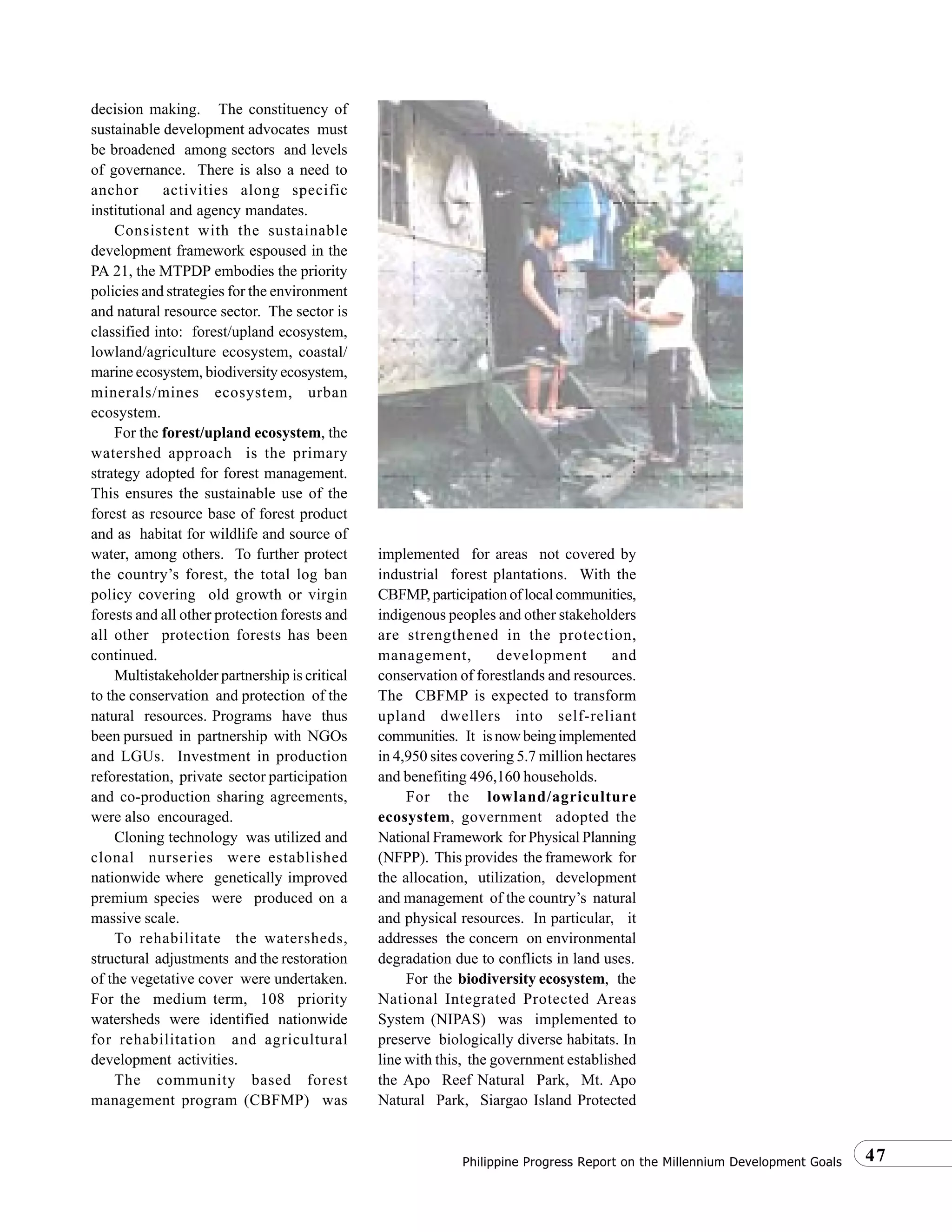 47Philippine Progress Report on the Millennium Development Goals
decision making. The constituency of
sustainable development advocates must
be broadened among sectors and levels
of governance. There is also a need to
anchor activities along specific
institutional and agency mandates.
Consistent with the sustainable
development framework espoused in the
PA 21, the MTPDP embodies the priority
policies and strategies for the environment
and natural resource sector. The sector is
classified into: forest/upland ecosystem,
lowland/agriculture ecosystem, coastal/
marine ecosystem, biodiversity ecosystem,
minerals/mines ecosystem, urban
ecosystem.
For the forest/upland ecosystem, the
watershed approach is the primary
strategy adopted for forest management.
This ensures the sustainable use of the
forest as resource base of forest product
and as habitat for wildlife and source of
water, among others. To further protect
the country’s forest, the total log ban
policy covering old growth or virgin
forests and all other protection forests and
all other protection forests has been
continued.
Multistakeholder partnership is critical
to the conservation and protection of the
natural resources. Programs have thus
been pursued in partnership with NGOs
and LGUs. Investment in production
reforestation, private sector participation
and co-production sharing agreements,
were also encouraged.
Cloning technology was utilized and
clonal nurseries were established
nationwide where genetically improved
premium species were produced on a
massive scale.
To rehabilitate the watersheds,
structural adjustments and the restoration
of the vegetative cover were undertaken.
For the medium term, 108 priority
watersheds were identified nationwide
for rehabilitation and agricultural
development activities.
The community based forest
management program (CBFMP) was
implemented for areas not covered by
industrial forest plantations. With the
CBFMP,participationoflocalcommunities,
indigenous peoples and other stakeholders
are strengthened in the protection,
management, development and
conservation of forestlands and resources.
The CBFMP is expected to transform
upland dwellers into self-reliant
communities. It isnowbeingimplemented
in 4,950 sites covering 5.7 million hectares
and benefiting 496,160 households.
For the lowland/agriculture
ecosystem, government adopted the
National Framework for Physical Planning
(NFPP). This provides the framework for
the allocation, utilization, development
and management of the country’s natural
and physical resources. In particular, it
addresses the concern on environmental
degradation due to conflicts in land uses.
For the biodiversity ecosystem, the
National Integrated Protected Areas
System (NIPAS) was implemented to
preserve biologically diverse habitats. In
line with this, the government established
the Apo Reef Natural Park, Mt. Apo
Natural Park, Siargao Island Protected
 