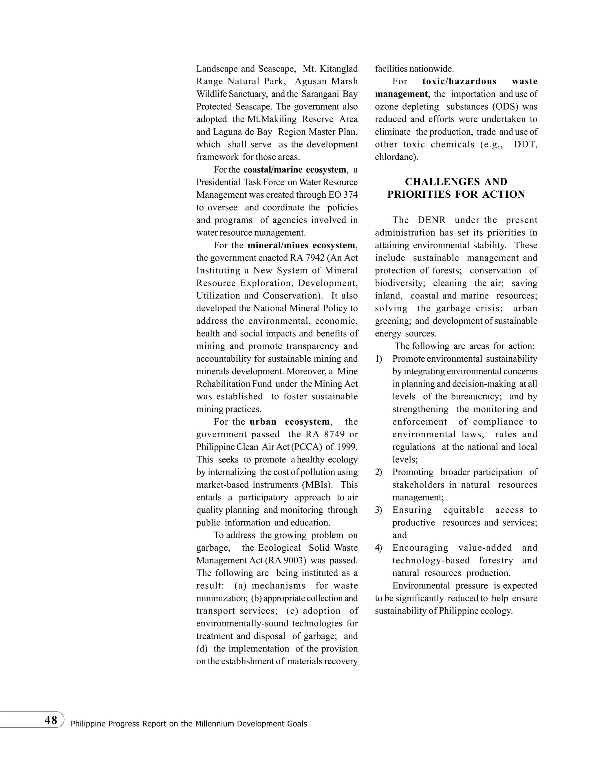 Philippine Progress Report on the Millennium Development Goals48
Landscape and Seascape, Mt. Kitanglad
Range Natural Park, Agusan Marsh
Wildlife Sanctuary, and the Sarangani Bay
Protected Seascape. The government also
adopted the Mt.Makiling Reserve Area
and Laguna de Bay Region Master Plan,
which shall serve as the development
framework for those areas.
For the coastal/marine ecosystem, a
Presidential Task Force on Water Resource
Management was created through EO 374
to oversee and coordinate the policies
and programs of agencies involved in
water resource management.
For the mineral/mines ecosystem,
the government enacted RA 7942 (An Act
Instituting a New System of Mineral
Resource Exploration, Development,
Utilization and Conservation). It also
developed the National Mineral Policy to
address the environmental, economic,
health and social impacts and benefits of
mining and promote transparency and
accountability for sustainable mining and
minerals development. Moreover, a Mine
Rehabilitation Fund under the Mining Act
was established to foster sustainable
mining practices.
For the urban ecosystem, the
government passed the RA 8749 or
Philippine Clean Air Act (PCCA) of 1999.
This seeks to promote a healthy ecology
by internalizing the cost of pollution using
market-based instruments (MBIs). This
entails a participatory approach to air
quality planning and monitoring through
public information and education.
To address the growing problem on
garbage, the Ecological Solid Waste
Management Act (RA 9003) was passed.
The following are being instituted as a
result: (a) mechanisms for waste
minimization; (b)appropriatecollectionand
transport services; (c) adoption of
environmentally-sound technologies for
treatment and disposal of garbage; and
(d) the implementation of the provision
on the establishment of materials recovery
facilities nationwide.
For toxic/hazardous waste
management, the importation and use of
ozone depleting substances (ODS) was
reduced and efforts were undertaken to
eliminate the production, trade and use of
other toxic chemicals (e.g., DDT,
chlordane).
CHALLENGES AND
PRIORITIES FOR ACTION
The DENR under the present
administration has set its priorities in
attaining environmental stability. These
include sustainable management and
protection of forests; conservation of
biodiversity; cleaning the air; saving
inland, coastal and marine resources;
solving the garbage crisis; urban
greening; and development of sustainable
energy sources.
The following are areas for action:
1) Promote environmental sustainability
by integrating environmental concerns
in planning and decision-making at all
levels of the bureaucracy; and by
strengthening the monitoring and
enforcement of compliance to
environmental laws, rules and
regulations at the national and local
levels;
2) Promoting broader participation of
stakeholders in natural resources
management;
3) Ensuring equitable access to
productive resources and services;
and
4) Encouraging value-added and
technology-based forestry and
natural resources production.
Environmental pressure is expected
to be significantly reduced to help ensure
sustainability of Philippine ecology.
 