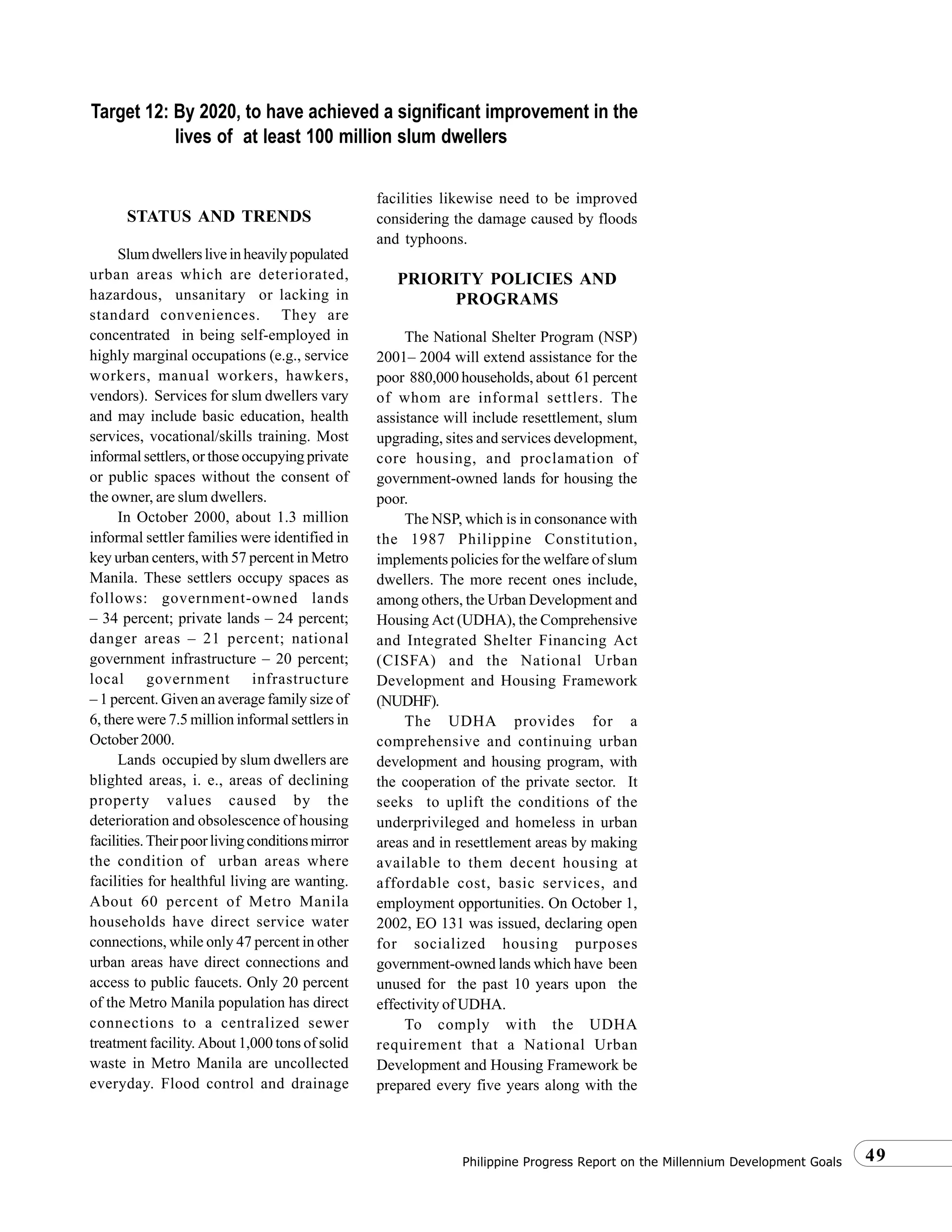 49Philippine Progress Report on the Millennium Development Goals
STATUS AND TRENDS
Slumdwellersliveinheavilypopulated
urban areas which are deteriorated,
hazardous, unsanitary or lacking in
standard conveniences. They are
concentrated in being self-employed in
highly marginal occupations (e.g., service
workers, manual workers, hawkers,
vendors). Services for slum dwellers vary
and may include basic education, health
services, vocational/skills training. Most
informal settlers, or those occupying private
or public spaces without the consent of
the owner, are slum dwellers.
In October 2000, about 1.3 million
informal settler families were identified in
key urban centers, with 57 percent in Metro
Manila. These settlers occupy spaces as
follows: government-owned lands
– 34 percent; private lands – 24 percent;
danger areas – 21 percent; national
government infrastructure – 20 percent;
local government infrastructure
– 1 percent. Given an average family size of
6, there were 7.5 million informal settlers in
October 2000.
Lands occupied by slum dwellers are
blighted areas, i. e., areas of declining
property values caused by the
deterioration and obsolescence of housing
facilities.Theirpoorlivingconditionsmirror
the condition of urban areas where
facilities for healthful living are wanting.
About 60 percent of Metro Manila
households have direct service water
connections, while only 47 percent in other
urban areas have direct connections and
access to public faucets. Only 20 percent
of the Metro Manila population has direct
connections to a centralized sewer
treatment facility. About 1,000 tons of solid
waste in Metro Manila are uncollected
everyday. Flood control and drainage
facilities likewise need to be improved
considering the damage caused by floods
and typhoons.
PRIORITY POLICIES AND
PROGRAMS
The National Shelter Program (NSP)
2001– 2004 will extend assistance for the
poor 880,000 households, about 61 percent
of whom are informal settlers. The
assistance will include resettlement, slum
upgrading, sites and services development,
core housing, and proclamation of
government-owned lands for housing the
poor.
The NSP, which is in consonance with
the 1987 Philippine Constitution,
implements policies for the welfare of slum
dwellers. The more recent ones include,
among others, the Urban Development and
Housing Act (UDHA), the Comprehensive
and Integrated Shelter Financing Act
(CISFA) and the National Urban
Development and Housing Framework
(NUDHF).
The UDHA provides for a
comprehensive and continuing urban
development and housing program, with
the cooperation of the private sector. It
seeks to uplift the conditions of the
underprivileged and homeless in urban
areas and in resettlement areas by making
available to them decent housing at
affordable cost, basic services, and
employment opportunities. On October 1,
2002, EO 131 was issued, declaring open
for socialized housing purposes
government-owned lands which have been
unused for the past 10 years upon the
effectivity of UDHA.
To comply with the UDHA
requirement that a National Urban
Development and Housing Framework be
prepared every five years along with the
Target 12: By 2020, to have achieved a significant improvement in the
lives of at least 100 million slum dwellers
 