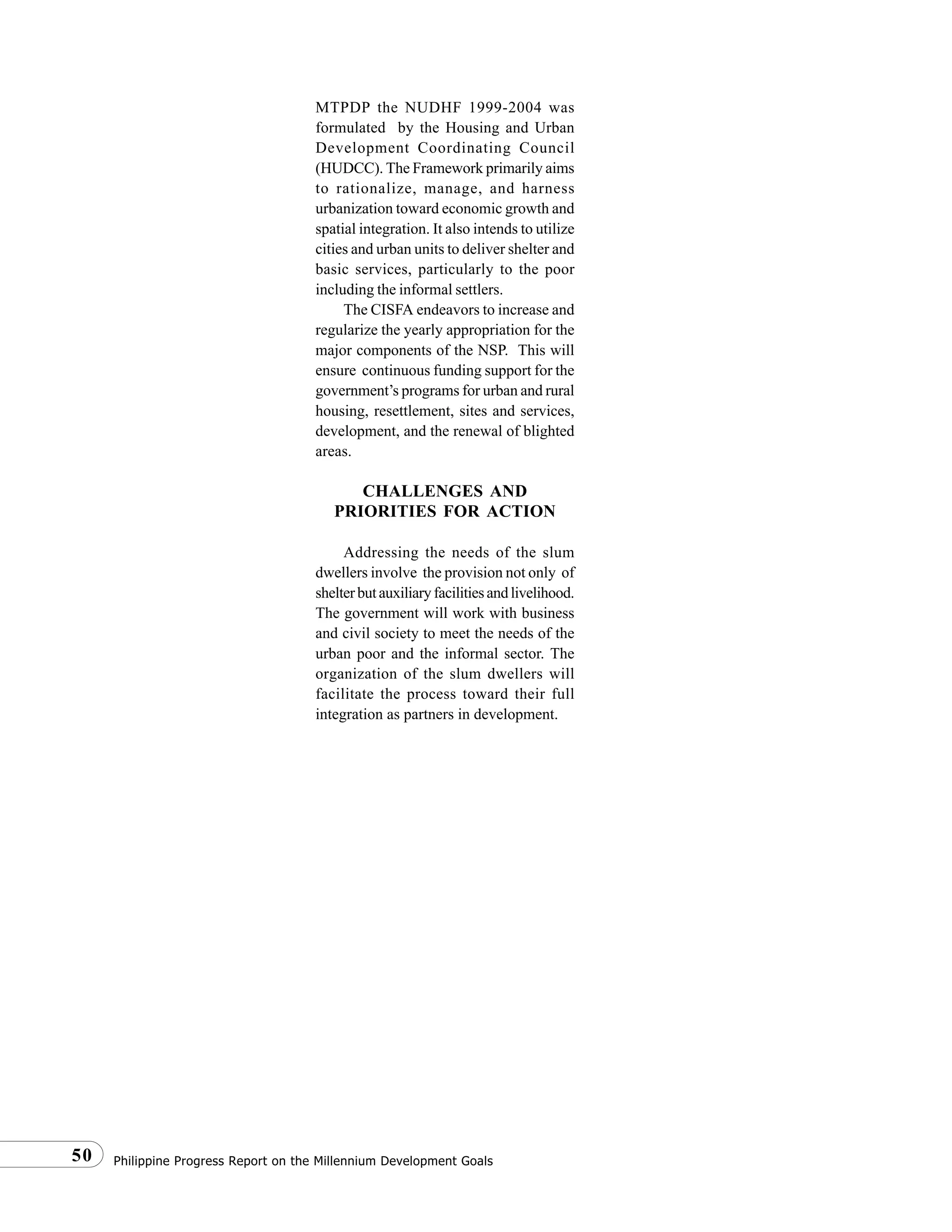 Philippine Progress Report on the Millennium Development Goals50
MTPDP the NUDHF 1999-2004 was
formulated by the Housing and Urban
Development Coordinating Council
(HUDCC). The Framework primarily aims
to rationalize, manage, and harness
urbanization toward economic growth and
spatial integration. It also intends to utilize
cities and urban units to deliver shelter and
basic services, particularly to the poor
including the informal settlers.
The CISFA endeavors to increase and
regularize the yearly appropriation for the
major components of the NSP. This will
ensure continuous funding support for the
government’s programs for urban and rural
housing, resettlement, sites and services,
development, and the renewal of blighted
areas.
CHALLENGES AND
PRIORITIES FOR ACTION
Addressing the needs of the slum
dwellers involve the provision not only of
shelterbutauxiliaryfacilitiesandlivelihood.
The government will work with business
and civil society to meet the needs of the
urban poor and the informal sector. The
organization of the slum dwellers will
facilitate the process toward their full
integration as partners in development.
 