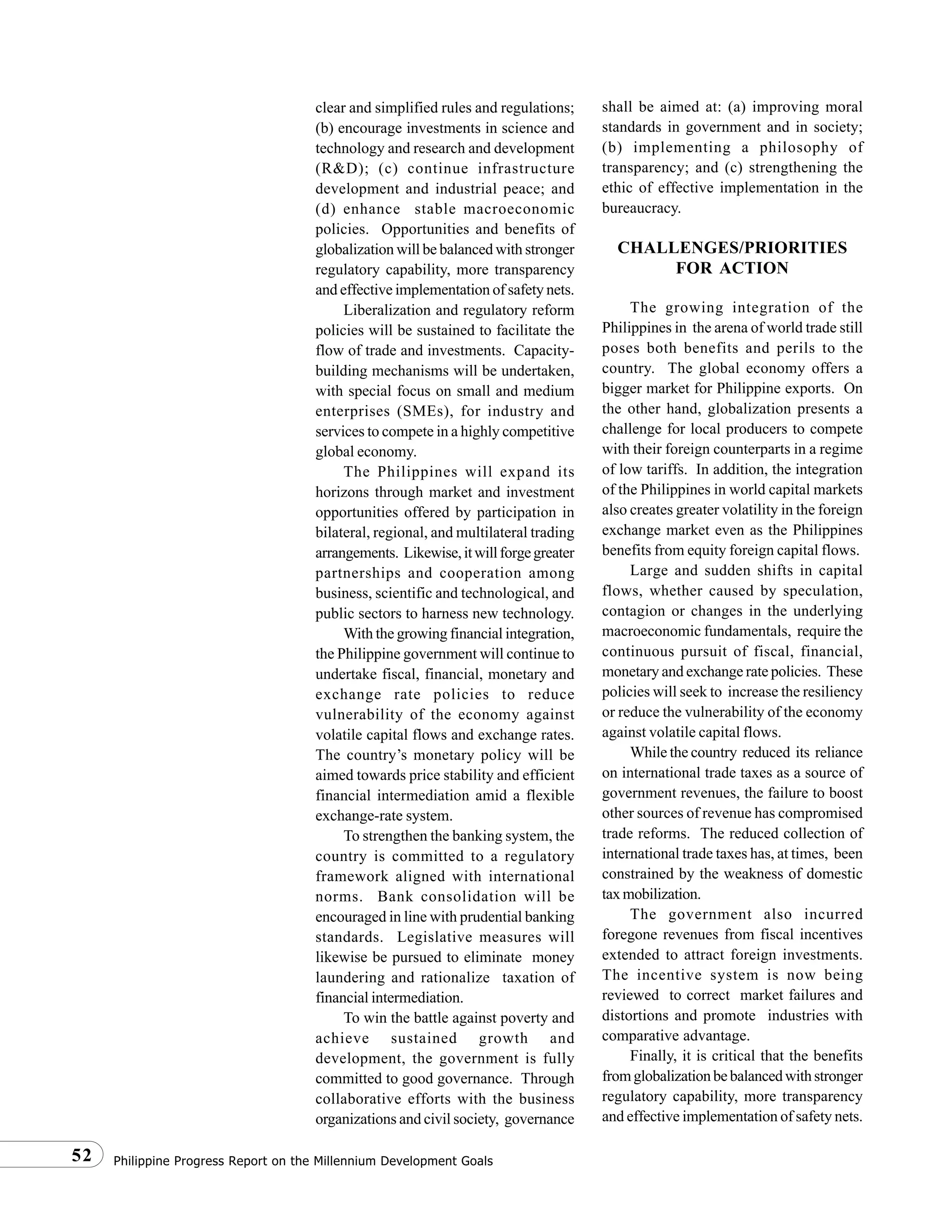 Philippine Progress Report on the Millennium Development Goals52
clear and simplified rules and regulations;
(b) encourage investments in science and
technology and research and development
(R&D); (c) continue infrastructure
development and industrial peace; and
(d) enhance stable macroeconomic
policies. Opportunities and benefits of
globalization will be balanced with stronger
regulatory capability, more transparency
and effective implementation of safety nets.
Liberalization and regulatory reform
policies will be sustained to facilitate the
flow of trade and investments. Capacity-
building mechanisms will be undertaken,
with special focus on small and medium
enterprises (SMEs), for industry and
services to compete in a highly competitive
global economy.
The Philippines will expand its
horizons through market and investment
opportunities offered by participation in
bilateral, regional, and multilateral trading
arrangements. Likewise,itwillforgegreater
partnerships and cooperation among
business, scientific and technological, and
public sectors to harness new technology.
With the growing financial integration,
the Philippine government will continue to
undertake fiscal, financial, monetary and
exchange rate policies to reduce
vulnerability of the economy against
volatile capital flows and exchange rates.
The country’s monetary policy will be
aimed towards price stability and efficient
financial intermediation amid a flexible
exchange-rate system.
To strengthen the banking system, the
country is committed to a regulatory
framework aligned with international
norms. Bank consolidation will be
encouraged in line with prudential banking
standards. Legislative measures will
likewise be pursued to eliminate money
laundering and rationalize taxation of
financial intermediation.
To win the battle against poverty and
achieve sustained growth and
development, the government is fully
committed to good governance. Through
collaborative efforts with the business
organizations and civil society, governance
shall be aimed at: (a) improving moral
standards in government and in society;
(b) implementing a philosophy of
transparency; and (c) strengthening the
ethic of effective implementation in the
bureaucracy.
CHALLENGES/PRIORITIES
FOR ACTION
The growing integration of the
Philippines in the arena of world trade still
poses both benefits and perils to the
country. The global economy offers a
bigger market for Philippine exports. On
the other hand, globalization presents a
challenge for local producers to compete
with their foreign counterparts in a regime
of low tariffs. In addition, the integration
of the Philippines in world capital markets
also creates greater volatility in the foreign
exchange market even as the Philippines
benefits from equity foreign capital flows.
Large and sudden shifts in capital
flows, whether caused by speculation,
contagion or changes in the underlying
macroeconomic fundamentals, require the
continuous pursuit of fiscal, financial,
monetary and exchange rate policies. These
policies will seek to increase the resiliency
or reduce the vulnerability of the economy
against volatile capital flows.
While the country reduced its reliance
on international trade taxes as a source of
government revenues, the failure to boost
other sources of revenue has compromised
trade reforms. The reduced collection of
international trade taxes has, at times, been
constrained by the weakness of domestic
taxmobilization.
The government also incurred
foregone revenues from fiscal incentives
extended to attract foreign investments.
The incentive system is now being
reviewed to correct market failures and
distortions and promote industries with
comparative advantage.
Finally, it is critical that the benefits
fromglobalizationbebalancedwithstronger
regulatory capability, more transparency
and effective implementation of safety nets.
 