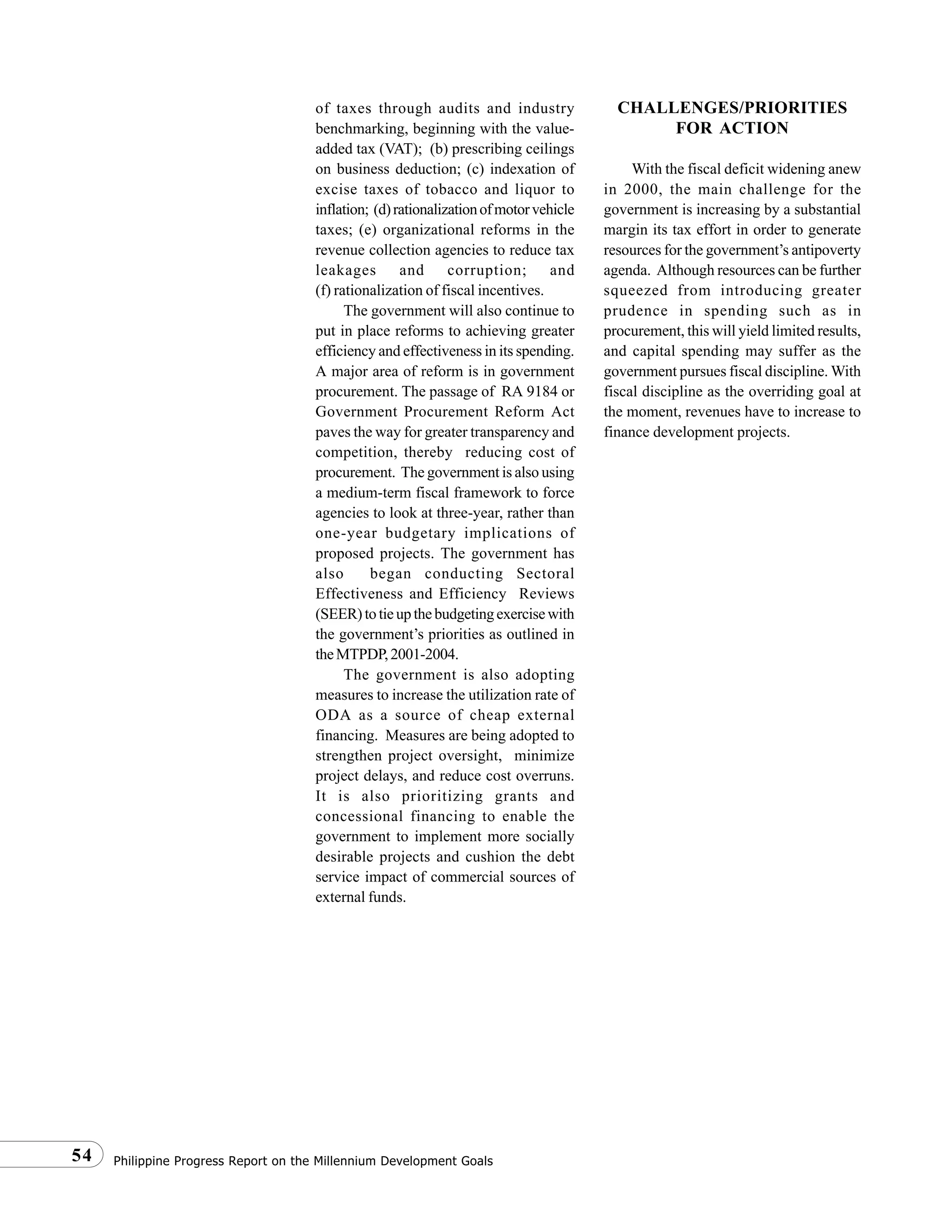 Philippine Progress Report on the Millennium Development Goals54
of taxes through audits and industry
benchmarking, beginning with the value-
added tax (VAT); (b) prescribing ceilings
on business deduction; (c) indexation of
excise taxes of tobacco and liquor to
inflation; (d)rationalizationofmotorvehicle
taxes; (e) organizational reforms in the
revenue collection agencies to reduce tax
leakages and corruption; and
(f) rationalization of fiscal incentives.
The government will also continue to
put in place reforms to achieving greater
efficiency and effectiveness in its spending.
A major area of reform is in government
procurement. The passage of RA 9184 or
Government Procurement Reform Act
paves the way for greater transparency and
competition, thereby reducing cost of
procurement. The government is also using
a medium-term fiscal framework to force
agencies to look at three-year, rather than
one-year budgetary implications of
proposed projects. The government has
also began conducting Sectoral
Effectiveness and Efficiency Reviews
(SEER)totieupthebudgetingexercisewith
the government’s priorities as outlined in
theMTPDP,2001-2004.
The government is also adopting
measures to increase the utilization rate of
ODA as a source of cheap external
financing. Measures are being adopted to
strengthen project oversight, minimize
project delays, and reduce cost overruns.
It is also prioritizing grants and
concessional financing to enable the
government to implement more socially
desirable projects and cushion the debt
service impact of commercial sources of
external funds.
CHALLENGES/PRIORITIES
FOR ACTION
With the fiscal deficit widening anew
in 2000, the main challenge for the
government is increasing by a substantial
margin its tax effort in order to generate
resources for the government’s antipoverty
agenda. Although resources can be further
squeezed from introducing greater
prudence in spending such as in
procurement, this will yield limited results,
and capital spending may suffer as the
government pursues fiscal discipline. With
fiscal discipline as the overriding goal at
the moment, revenues have to increase to
finance development projects.
 
