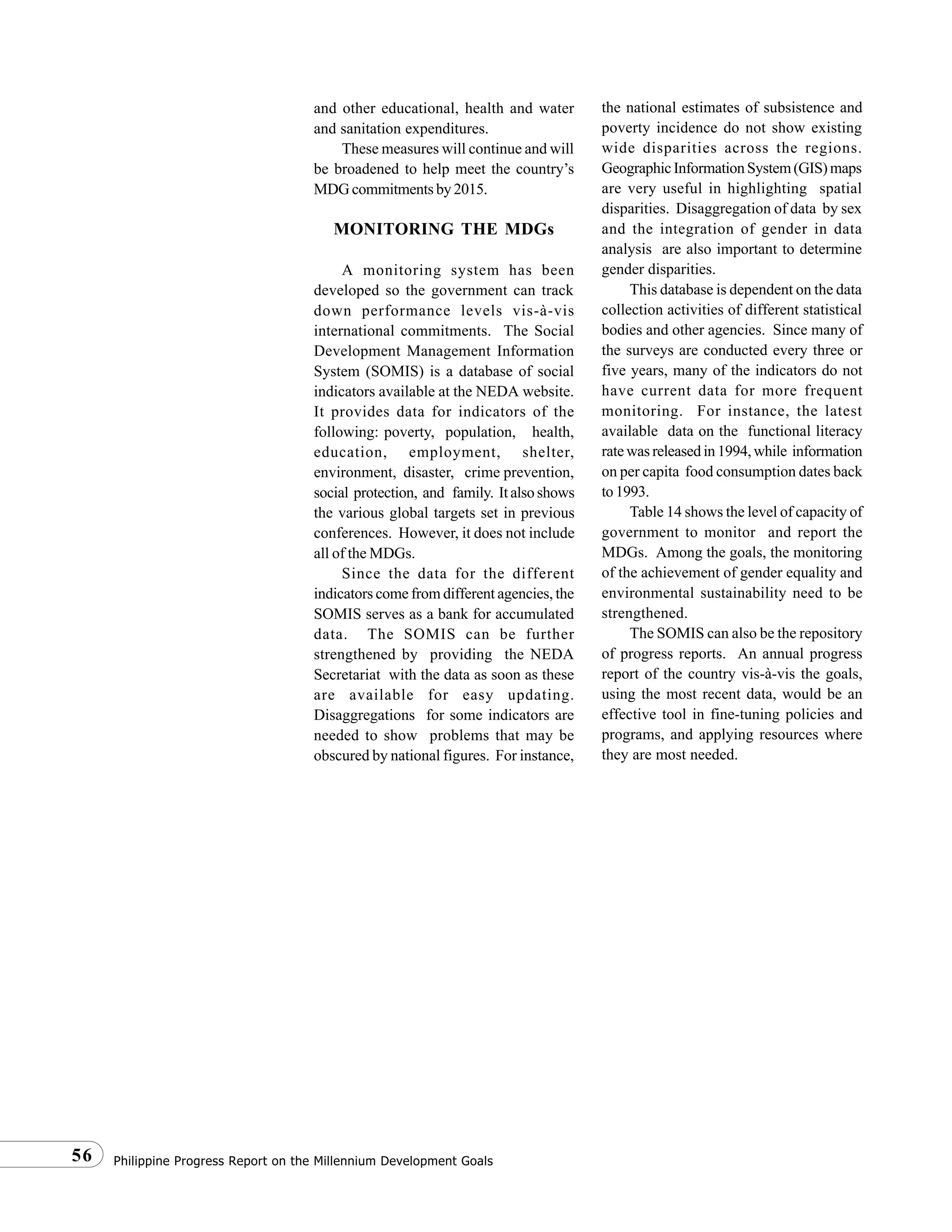 Philippine Progress Report on the Millennium Development Goals56
and other educational, health and water
and sanitation expenditures.
These measures will continue and will
be broadened to help meet the country’s
MDG commitments by 2015.
MONITORING THE MDGs
A monitoring system has been
developed so the government can track
down performance levels vis-à-vis
international commitments. The Social
Development Management Information
System (SOMIS) is a database of social
indicators available at the NEDA website.
It provides data for indicators of the
following: poverty, population, health,
education, employment, shelter,
environment, disaster, crime prevention,
social protection, and family. It also shows
the various global targets set in previous
conferences. However, it does not include
all of the MDGs.
Since the data for the different
indicators come from different agencies, the
SOMIS serves as a bank for accumulated
data. The SOMIS can be further
strengthened by providing the NEDA
Secretariat with the data as soon as these
are available for easy updating.
Disaggregations for some indicators are
needed to show problems that may be
obscured by national figures. For instance,
the national estimates of subsistence and
poverty incidence do not show existing
wide disparities across the regions.
GeographicInformationSystem(GIS)maps
are very useful in highlighting spatial
disparities. Disaggregation of data by sex
and the integration of gender in data
analysis are also important to determine
gender disparities.
This database is dependent on the data
collection activities of different statistical
bodies and other agencies. Since many of
the surveys are conducted every three or
five years, many of the indicators do not
have current data for more frequent
monitoring. For instance, the latest
available data on the functional literacy
ratewasreleasedin1994,while information
on per capita food consumption dates back
to1993.
Table 14 shows the level of capacity of
government to monitor and report the
MDGs. Among the goals, the monitoring
of the achievement of gender equality and
environmental sustainability need to be
strengthened.
The SOMIS can also be the repository
of progress reports. An annual progress
report of the country vis-à-vis the goals,
using the most recent data, would be an
effective tool in fine-tuning policies and
programs, and applying resources where
they are most needed.
 