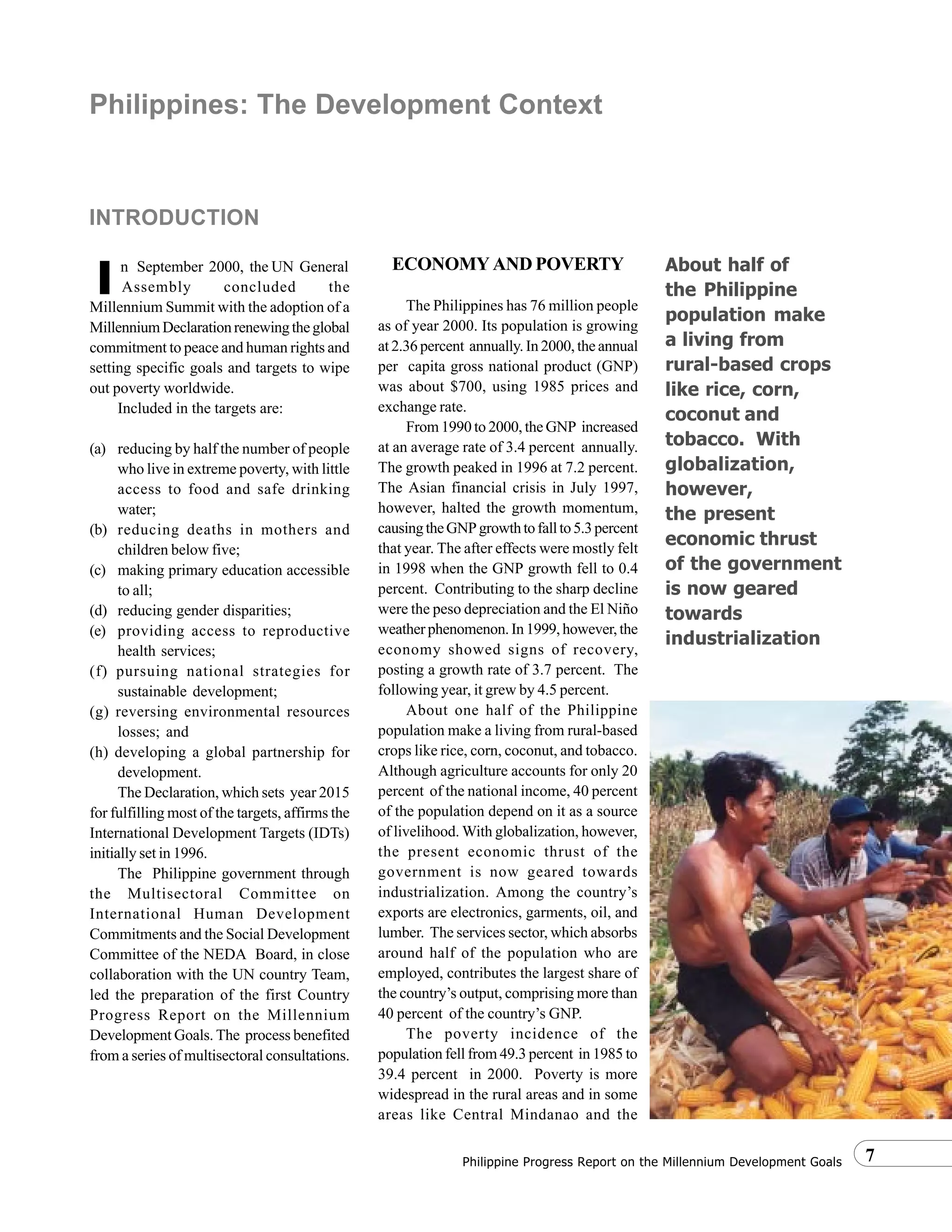 7Philippine Progress Report on the Millennium Development Goals
n September 2000, the UN General
Assembly concluded the
Millennium Summit with the adoption of a
MillenniumDeclarationrenewingtheglobal
commitment to peace and human rights and
setting specific goals and targets to wipe
out poverty worldwide.
Included in the targets are:
(a) reducing by half the number of people
who live in extreme poverty, with little
access to food and safe drinking
water;
(b) reducing deaths in mothers and
children below five;
(c) making primary education accessible
to all;
(d) reducing gender disparities;
(e) providing access to reproductive
health services;
(f) pursuing national strategies for
sustainable development;
(g) reversing environmental resources
losses; and
(h) developing a global partnership for
development.
The Declaration, which sets year 2015
for fulfilling most of the targets, affirms the
International Development Targets (IDTs)
initially set in 1996.
The Philippine government through
the Multisectoral Committee on
International Human Development
Commitments and the Social Development
Committee of the NEDA Board, in close
collaboration with the UN country Team,
led the preparation of the first Country
Progress Report on the Millennium
Development Goals. The process benefited
from a series of multisectoral consultations.
ECONOMY AND POVERTY
The Philippines has 76 million people
as of year 2000. Its population is growing
at 2.36 percent annually. In 2000, the annual
per capita gross national product (GNP)
was about $700, using 1985 prices and
exchange rate.
From 1990 to 2000, the GNP increased
at an average rate of 3.4 percent annually.
The growth peaked in 1996 at 7.2 percent.
The Asian financial crisis in July 1997,
however, halted the growth momentum,
causingtheGNPgrowthtofallto5.3percent
that year. The after effects were mostly felt
in 1998 when the GNP growth fell to 0.4
percent. Contributing to the sharp decline
were the peso depreciation and the El Niño
weatherphenomenon.In1999,however,the
economy showed signs of recovery,
posting a growth rate of 3.7 percent. The
following year, it grew by 4.5 percent.
About one half of the Philippine
population make a living from rural-based
crops like rice, corn, coconut, and tobacco.
Although agriculture accounts for only 20
percent of the national income, 40 percent
of the population depend on it as a source
of livelihood. With globalization, however,
the present economic thrust of the
government is now geared towards
industrialization. Among the country’s
exports are electronics, garments, oil, and
lumber. The services sector, which absorbs
around half of the population who are
employed, contributes the largest share of
the country’s output, comprising more than
40 percent of the country’s GNP.
The poverty incidence of the
population fell from 49.3 percent in 1985 to
39.4 percent in 2000. Poverty is more
widespread in the rural areas and in some
areas like Central Mindanao and the
Philippines: The Development Context
INTRODUCTION
IIIII
About half of
the Philippine
population make
a living from
rural-based crops
like rice, corn,
coconut and
tobacco. With
globalization,
however,
the present
economic thrust
of the government
is now geared
towards
industrialization
 