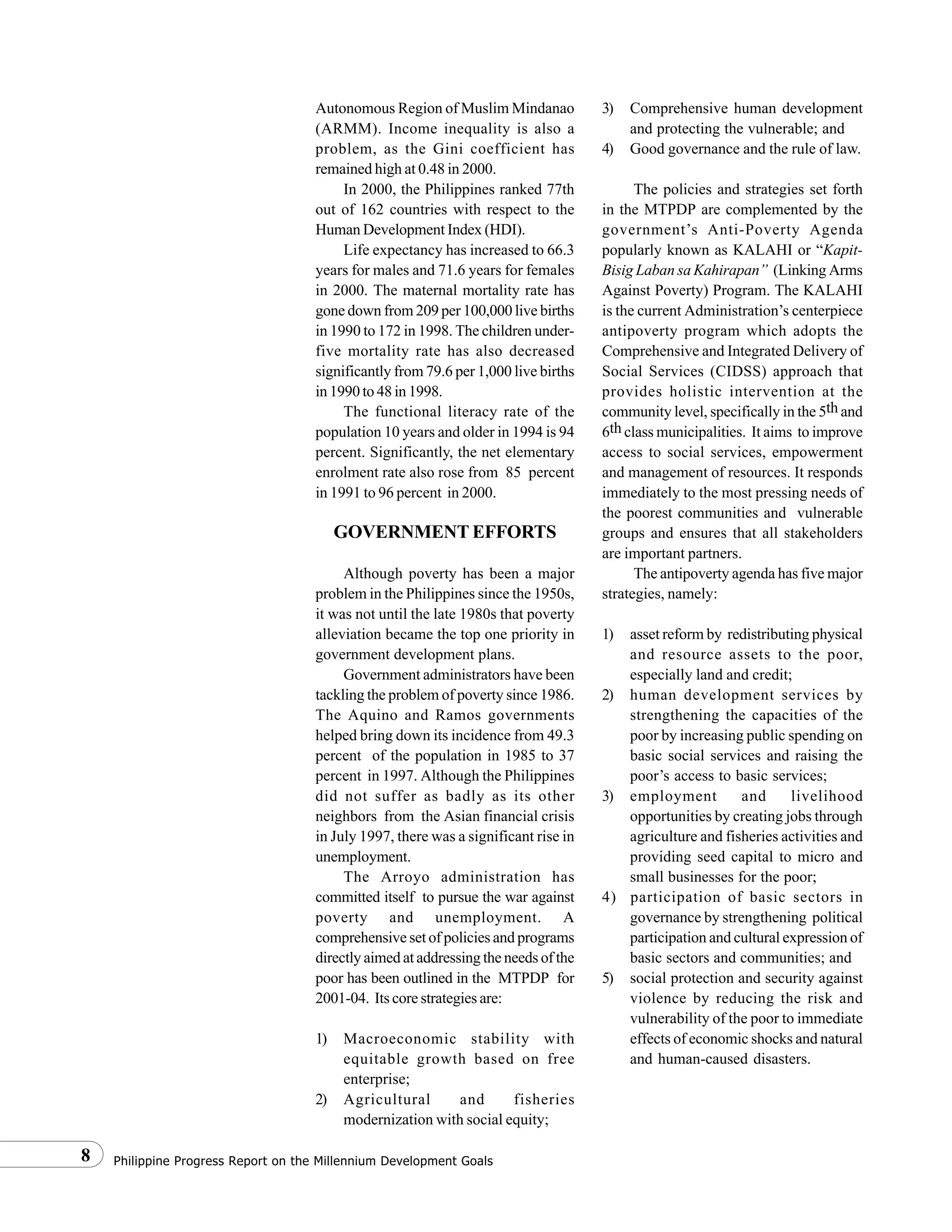 Philippine Progress Report on the Millennium Development Goals8
Autonomous Region of Muslim Mindanao
(ARMM). Income inequality is also a
problem, as the Gini coefficient has
remained high at 0.48 in 2000.
In 2000, the Philippines ranked 77th
out of 162 countries with respect to the
Human Development Index (HDI).
Life expectancy has increased to 66.3
years for males and 71.6 years for females
in 2000. The maternal mortality rate has
gone down from 209 per 100,000 live births
in 1990 to 172 in 1998. The children under-
five mortality rate has also decreased
significantly from 79.6 per 1,000 live births
in 1990 to 48 in 1998.
The functional literacy rate of the
population 10 years and older in 1994 is 94
percent. Significantly, the net elementary
enrolment rate also rose from 85 percent
in 1991 to 96 percent in 2000.
GOVERNMENT EFFORTS
Although poverty has been a major
problem in the Philippines since the 1950s,
it was not until the late 1980s that poverty
alleviation became the top one priority in
government development plans.
Government administrators have been
tackling the problem of poverty since 1986.
The Aquino and Ramos governments
helped bring down its incidence from 49.3
percent of the population in 1985 to 37
percent in 1997. Although the Philippines
did not suffer as badly as its other
neighbors from the Asian financial crisis
in July 1997, there was a significant rise in
unemployment.
The Arroyo administration has
committed itself to pursue the war against
poverty and unemployment. A
comprehensive set of policies and programs
directly aimed at addressing the needs of the
poor has been outlined in the MTPDP for
2001-04. Its core strategies are:
1) Macroeconomic stability with
equitable growth based on free
enterprise;
2) Agricultural and fisheries
modernization with social equity;
3) Comprehensive human development
and protecting the vulnerable; and
4) Good governance and the rule of law.
The policies and strategies set forth
in the MTPDP are complemented by the
government’s Anti-Poverty Agenda
popularly known as KALAHI or “Kapit-
Bisig Laban sa Kahirapan” (Linking Arms
Against Poverty) Program. The KALAHI
is the current Administration’s centerpiece
antipoverty program which adopts the
Comprehensive and Integrated Delivery of
Social Services (CIDSS) approach that
provides holistic intervention at the
community level, specifically in the 5th and
6th class municipalities. It aims to improve
access to social services, empowerment
and management of resources. It responds
immediately to the most pressing needs of
the poorest communities and vulnerable
groups and ensures that all stakeholders
are important partners.
The antipoverty agenda has five major
strategies, namely:
1) asset reform by redistributing physical
and resource assets to the poor,
especially land and credit;
2) human development services by
strengthening the capacities of the
poor by increasing public spending on
basic social services and raising the
poor’s access to basic services;
3) employment and livelihood
opportunities by creating jobs through
agriculture and fisheries activities and
providing seed capital to micro and
small businesses for the poor;
4) participation of basic sectors in
governance by strengthening political
participation and cultural expression of
basic sectors and communities; and
5) social protection and security against
violence by reducing the risk and
vulnerability of the poor to immediate
effects of economic shocks and natural
and human-caused disasters.
 