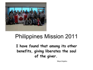 Philippines Mission 2011 I have found that among its other benefits, giving liberates the soul of the giver.     Maya Angelou 