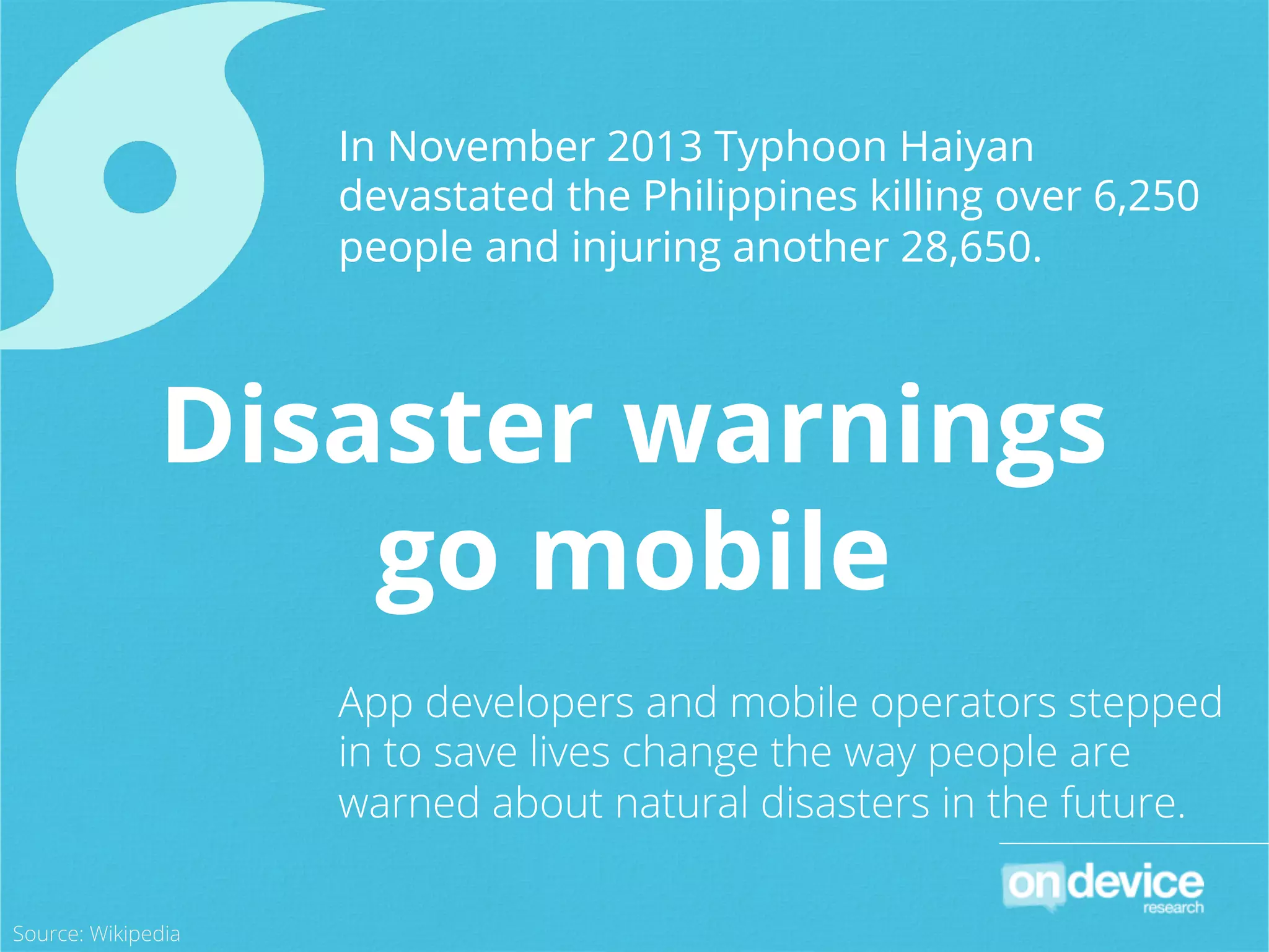 In November 2013 Typhoon Haiyan
devastated the Philippines killing over 6,250
people and injuring another 28,650.
App developers and mobile operators stepped
in to save lives change the way people are
warned about natural disasters in the future.
Disaster warnings
go mobile
Source: Wikipedia
 