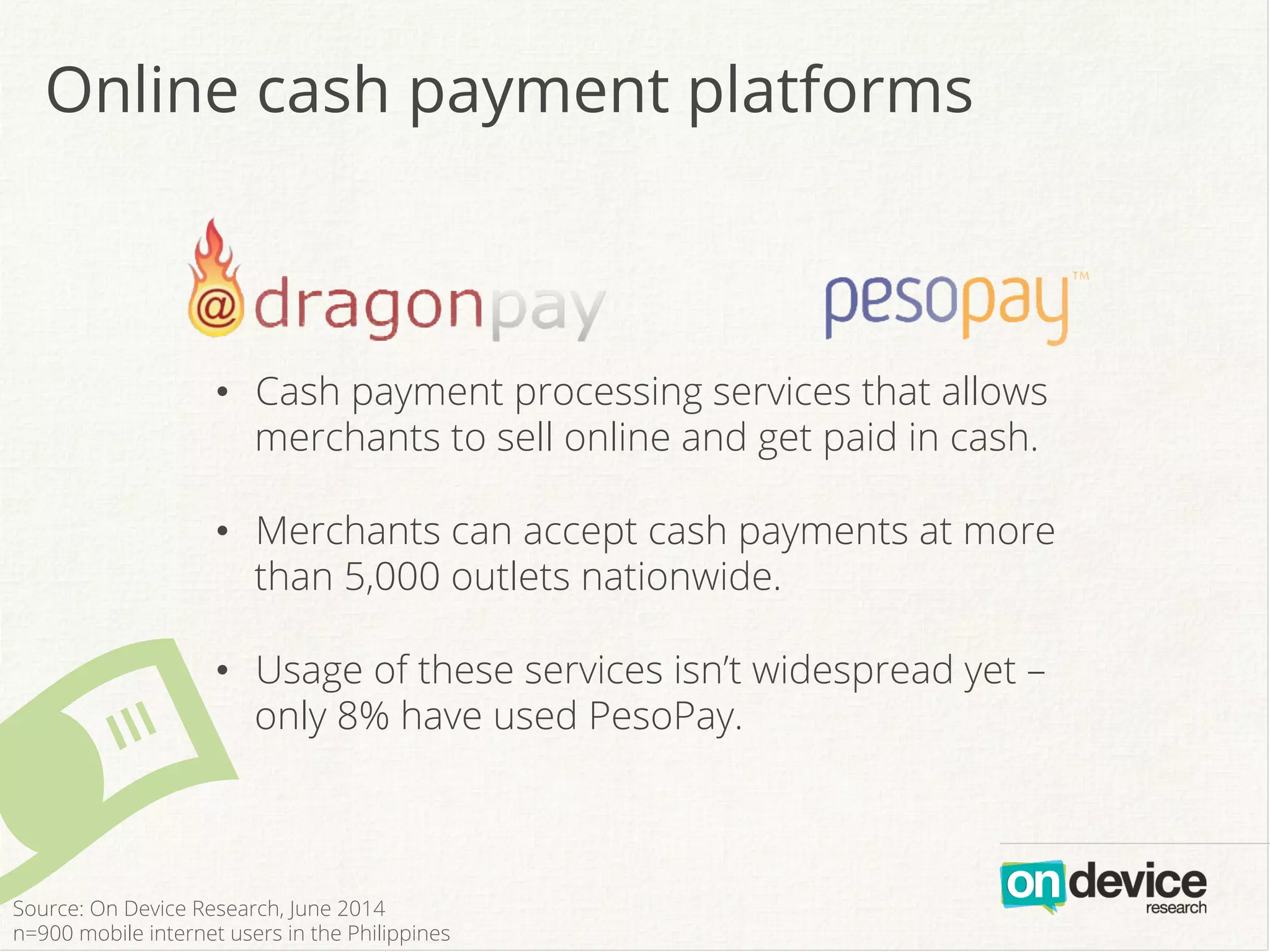Online cash payment platforms
#
•  Cash payment processing services that allows
merchants to sell online and get paid in cash.
•  Merchants can accept cash payments at more
than 5,000 outlets nationwide.
•  Usage of these services isn’t widespread yet –
only 8% have used PesoPay.
Source: On Device Research, June 2014
n=900 mobile internet users in the Philippines
 