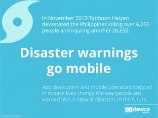 In November 2013 Typhoon Haiyan
devastated the Philippines killing over 6,250
people and injuring another 28,650.
App developers and mobile operators stepped
in to save lives change the way people are
warned about natural disasters in the future.
Disaster warnings
go mobile
Source: Wikipedia
 