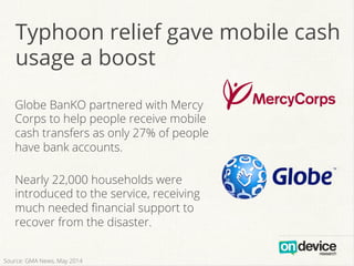Typhoon relief gave mobile cash
usage a boost
Globe BanKO partnered with Mercy
Corps to help people receive mobile
cash transfers as only 27% of people
have bank accounts.
Nearly 22,000 households were
introduced to the service, receiving
much needed ﬁnancial support to
recover from the disaster.
Source: GMA News, May 2014
 