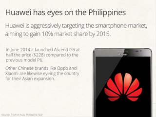 Huawei is aggressively targeting the smartphone market,
aiming to gain 10% market share by 2015.
In June 2014 it launched Ascend G6 at
half the price ($228) compared to the
previous model P6.
Other Chinese brands like Oppo and
Xiaomi are likewise eyeing the country
for their Asian expansion.
Huawei has eyes on the Philippines
Source: Tech in Asia, Philippine Star
 