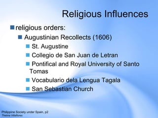 Religious Influencesreligious orders:Augustinian Recollects (1606) St. AugustineCollegio de San Juan de LetranPontifical and Royal University of Santo TomasVocabulariodelaLenguaTagalaSan Sebastian ChurchPhilippine Society under Spain, p2Thelma Villaflores