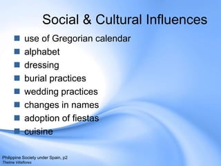Social & Cultural Influences use of Gregorian calendar alphabet dressing burial practiceswedding practiceschanges in namesadoption of fiestascuisinePhilippine Society under Spain, p2Thelma Villaflores