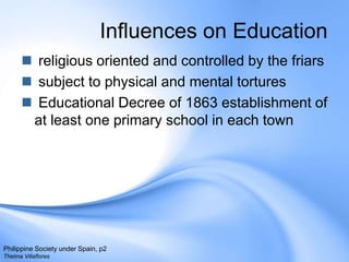 Influences on Education religious oriented and controlled by the friars subject to physical and mental torturesEducational Decree of 1863 establishment of at least one primary school in each townPhilippine Society under Spain, p2Thelma Villaflores