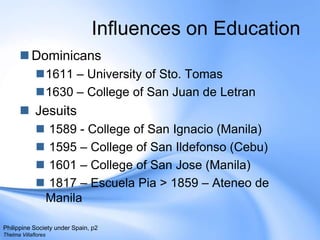 Influences on EducationDominicans 1611 – University of Sto. Tomas 1630 – College of San Juan de LetranJesuits 1589 - College of San Ignacio (Manila)1595 – College of San Ildefonso (Cebu)1601 – College of San Jose (Manila)1817 – EscuelaPia> 1859 – Ateneo de Manila.Philippine Society under Spain, p2Thelma Villaflores