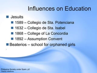 Influences on Education Jesuits 1589 – Collegio de Sta. Potenciana1632 – Collegio de Sta. Isabel1868 – College of La Concordia1892 – Assumption ConventBeaterios – school for orphaned girls.Philippine Society under Spain, p2Thelma Villaflores