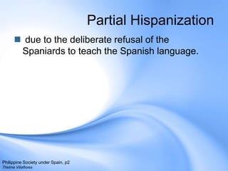 Partial Hispanization due to the deliberate refusal of the Spaniards to teach the Spanish language.Philippine Society under Spain, p2Thelma Villaflores