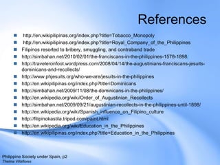 References http://en.wikipilipinas.org/index.php?title=Tobacco_Monopoly http://en.wikipilipinas.org/index.php?title=Royal_Company_of_the_Philippines Filipinos resorted to bribery, smuggling, and contraband tradehttp://simbahan.net/2010/02/01/the-franciscans-in-the-philippines-1578-1898/http://traveleronfoot.wordpress.com/2008/04/14/the-augustinians-franciscans-jesuits-dominicans-and-recollects/http://www.phjesuits.org/who-we-are/jesuits-in-the-philippineshttp://en.wikipilipinas.org/index.php?title=Dominicanshttp://simbahan.net/2009/11/08/the-dominicans-in-the-philippines/http://en.wikipedia.org/wiki/Order_of_Augustinian_Recollectshttp://simbahan.net/2009/09/21/augustinian-recollects-in-the-philippines-until-1898/http://en.wikipedia.org/wiki/Spanish_influence_on_Filipino_culturehttp://filipinokastila.tripod.com/paint.htmlhttp://en.wikipedia.org/wiki/Education_in_the_Philippineshttp://en.wikipilipinas.org/index.php?title=Education_in_the_PhilippinesPhilippine Society under Spain, p2Thelma Villaflores