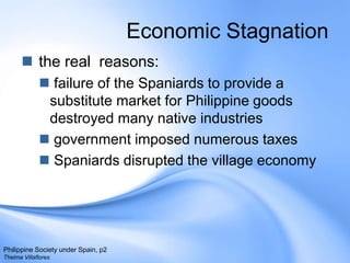 Economic Stagnation the real  reasons: failure of the Spaniards to provide a substitute market for Philippine goods destroyed many native industriesgovernment imposed numerous taxesSpaniards disrupted the village economyPhilippine Society under Spain, p2Thelma Villaflores