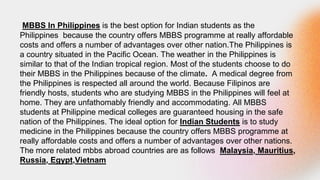 MBBS In Philippines is the best option for Indian students as the
Philippines because the country offers MBBS programme at really affordable
costs and offers a number of advantages over other nation.The Philippines is
a country situated in the Pacific Ocean. The weather in the Philippines is
similar to that of the Indian tropical region. Most of the students choose to do
their MBBS in the Philippines because of the climate. A medical degree from
the Philippines is respected all around the world. Because Filipinos are
friendly hosts, students who are studying MBBS in the Philippines will feel at
home. They are unfathomably friendly and accommodating. All MBBS
students at Philippine medical colleges are guaranteed housing in the safe
nation of the Philippines. The ideal option for Indian Students is to study
medicine in the Philippines because the country offers MBBS programme at
really affordable costs and offers a number of advantages over other nations.
The more related mbbs abroad countries are as follows Malaysia, Mauritius,
Russia, Egypt,Vietnam
 