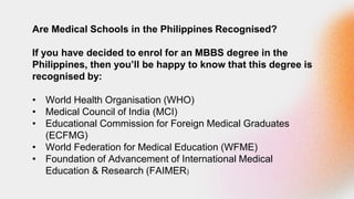 Are Medical Schools in the Philippines Recognised?
If you have decided to enrol for an MBBS degree in the
Philippines, then you’ll be happy to know that this degree is
recognised by:
• World Health Organisation (WHO)
• Medical Council of India (MCI)
• Educational Commission for Foreign Medical Graduates
(ECFMG)
• World Federation for Medical Education (WFME)
• Foundation of Advancement of International Medical
Education & Research (FAIMER)
 