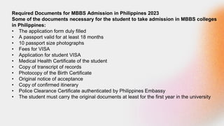 Required Documents for MBBS Admission in Philippines 2023
Some of the documents necessary for the student to take admission in MBBS colleges
in Philippines:
• The application form duly filled
• A passport valid for at least 18 months
• 10 passport size photographs
• Fees for VISA
• Application for student VISA
• Medical Health Certificate of the student
• Copy of transcript of records
• Photocopy of the Birth Certificate
• Original notice of acceptance
• Copy of confirmed itinerary
• Police Clearance Certificate authenticated by Philippines Embassy
• The student must carry the original documents at least for the first year in the university
 