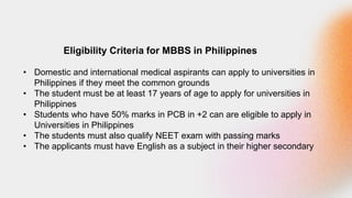 Eligibility Criteria for MBBS in Philippines
• Domestic and international medical aspirants can apply to universities in
Philippines if they meet the common grounds
• The student must be at least 17 years of age to apply for universities in
Philippines
• Students who have 50% marks in PCB in +2 can are eligible to apply in
Universities in Philippines
• The students must also qualify NEET exam with passing marks
• The applicants must have English as a subject in their higher secondary
 