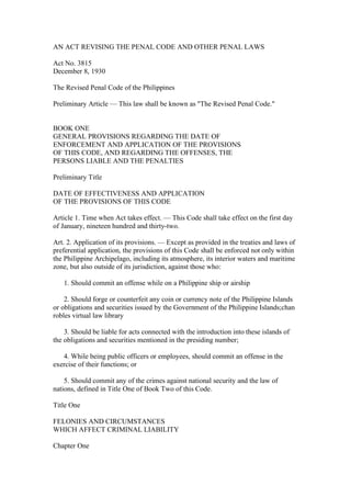 AN ACT REVISING THE PENAL CODE AND OTHER PENAL LAWS
Act No. 3815
December 8, 1930
The Revised Penal Code of the Philippines
Preliminary Article — This law shall be known as "The Revised Penal Code."
BOOK ONE
GENERAL PROVISIONS REGARDING THE DATE OF
ENFORCEMENT AND APPLICATION OF THE PROVISIONS
OF THIS CODE, AND REGARDING THE OFFENSES, THE
PERSONS LIABLE AND THE PENALTIES
Preliminary Title
DATE OF EFFECTIVENESS AND APPLICATION
OF THE PROVISIONS OF THIS CODE
Article 1. Time when Act takes effect. — This Code shall take effect on the first day
of January, nineteen hundred and thirty-two.
Art. 2. Application of its provisions. — Except as provided in the treaties and laws of
preferential application, the provisions of this Code shall be enforced not only within
the Philippine Archipelago, including its atmosphere, its interior waters and maritime
zone, but also outside of its jurisdiction, against those who:
1. Should commit an offense while on a Philippine ship or airship
2. Should forge or counterfeit any coin or currency note of the Philippine Islands
or obligations and securities issued by the Government of the Philippine Islands;chan
robles virtual law library
3. Should be liable for acts connected with the introduction into these islands of
the obligations and securities mentioned in the presiding number;
4. While being public officers or employees, should commit an offense in the
exercise of their functions; or
5. Should commit any of the crimes against national security and the law of
nations, defined in Title One of Book Two of this Code.
Title One
FELONIES AND CIRCUMSTANCES
WHICH AFFECT CRIMINAL LIABILITY
Chapter One
 
