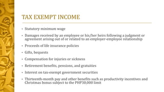 TAX EXEMPT INCOME
• Statutory minimum wage
• Damages received by an employee or his/her heirs following a judgment or
agreement arising out of or related to an employer-employee relationship
• Proceeds of life insurance policies
• Gifts, bequests
• Compensation for injuries or sickness
• Retirement benefits, pensions, and gratuities
• Interest on tax-exempt government securities
• Thirteenth-month pay and other benefits such as productivity incentives and
Christmas bonus subject to the PHP30,000 limit
 