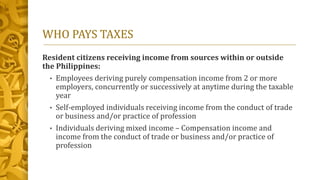 WHO PAYS TAXES
Resident citizens receiving income from sources within or outside
the Philippines:
• Employees deriving purely compensation income from 2 or more
employers, concurrently or successively at anytime during the taxable
year
• Self-employed individuals receiving income from the conduct of trade
or business and/or practice of profession
• Individuals deriving mixed income – Compensation income and
income from the conduct of trade or business and/or practice of
profession
 