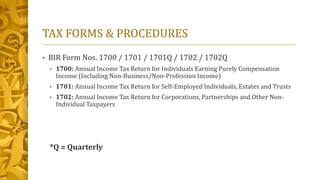 TAX FORMS & PROCEDURES
• BIR Form Nos. 1700 / 1701 / 1701Q / 1702 / 1702Q
• 1700: Annual Income Tax Return for Individuals Earning Purely Compensation
Income (Including Non-Business/Non-Profession Income)
• 1701: Annual Income Tax Return for Self-Employed Individuals, Estates and Trusts
• 1702: Annual Income Tax Return for Corporations, Partnerships and Other Non-
Individual Taxpayers
*Q = Quarterly
 