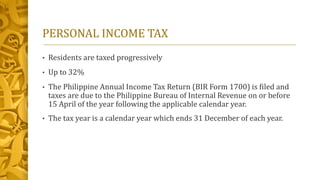 PERSONAL INCOME TAX
• Residents are taxed progressively
• Up to 32%
• The Philippine Annual Income Tax Return (BIR Form 1700) is filed and
taxes are due to the Philippine Bureau of Internal Revenue on or before
15 April of the year following the applicable calendar year.
• The tax year is a calendar year which ends 31 December of each year.
 