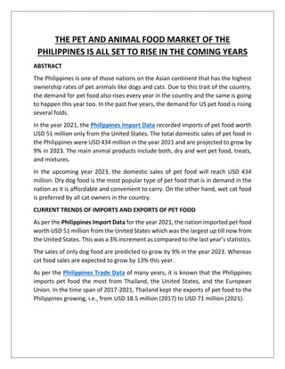 THE PET AND ANIMAL FOOD MARKET OF THE
PHILIPPINES IS ALL SET TO RISE IN THE COMING YEARS
ABSTRACT
The Philippines is one of those nations on the Asian continent that has the highest
ownership rates of pet animals like dogs and cats. Due to this trait of the country,
the demand for pet food also rises every year in the country and the same is going
to happen this year too. In the past five years, the demand for US pet food is rising
several folds.
In the year 2021, the Philippines Import Data recorded imports of pet food worth
USD 51 million only from the United States. The total domestic sales of pet food in
the Philippines were USD 434 million in the year 2021 and are projected to grow by
9% in 2023. The main animal products include both, dry and wet pet food, treats,
and mixtures.
In the upcoming year 2023, the domestic sales of pet food will reach USD 434
million. Dry dog food is the most popular type of pet food that is in demand in the
nation as it is affordable and convenient to carry. On the other hand, wet cat food
is preferred by all cat owners in the country.
CURRENT TRENDS OF IMPORTS AND EXPORTS OF PET FOOD
As per the Philippines Import Data for the year 2021, the nation imported pet food
worth USD 51 million from the United States which was the largest up till now from
the United States. This was a 3% increment as compared to the last year’s statistics.
The sales of only dog food are predicted to grow by 9% in the year 2023. Whereas
cat food sales are expected to grow by 13% this year.
As per the Philippines Trade Data of many years, it is known that the Philippines
imports pet food the most from Thailand, the United States, and the European
Union. In the time span of 2017-2021, Thailand kept the exports of pet food to the
Philippines growing, i.e., from USD 18.5 million (2017) to USD 71 million (2021).
 