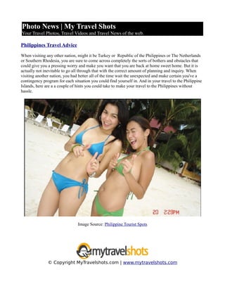 Photo News | My Travel Shots
Your Travel Photos, Travel Videos and Travel News of the web.

Philippines Travel Advice

When visiting any other nation, might it be Turkey or Republic of the Philippines or The Netherlands
or Southern Rhodesia, you are sure to come across completely the sorts of bothers and obstacles that
could give you a pressing worry and make you want that you are back at home sweet home. But it is
actually not inevitable to go all through that with the correct amount of planning and inquiry. When
visiting another nation, you had better all of the time wait the unexpected and make certain you've a
contingency program for each situation you could find yourself in. And in your travel to the Philippine
Islands, here are a a couple of hints you could take to make your travel to the Philippines without
hassle.




                                Image Source: Philippine Tourist Spots




               © Copyright MyTravelshots.com | www.mytravelshots.com
 