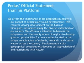 Perlas’ Official Statement from his PlatformWe affirm the importance of bio-geographical equity in our pursuit of ecologically sound development. This requires viewing development on the basis of bioregions, delineated along the diverse watersheds of our country. We affirm our intention to harness the uniqueness and the beauty of our bioregions to develop greater opportunities for communities located in the unique combinations of uplands, lowlands, and coastal waters across the country. Simultaneously a bio-geographical consciousness deepens our appreciation of and relationship with Nature.