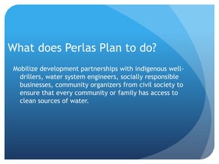 What does Perlas Plan to do?Mobilize development partnerships with indigenous well-drillers, water system engineers, socially responsible businesses, community organizers from civil society to ensure that every community or family has access to clean sources of water.