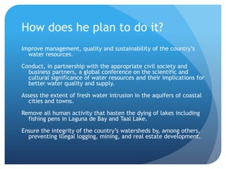 How does he plan to do it?Improve management, quality and sustainability of the country’s water resources.Conduct, in partnership with the appropriate civil society and business partners, a global conference on the scientific and cultural significance of water resources and their implications for better water quality and supply.Assess the extent of fresh water intrusion in the aquifers of coastal cities and towns.Remove all human activity that hasten the dying of lakes including fishing pens in Laguna de Bay and Taal Lake.Ensure the integrity of the country’s watersheds by, among others, preventing illegal logging, mining, and real estate development.